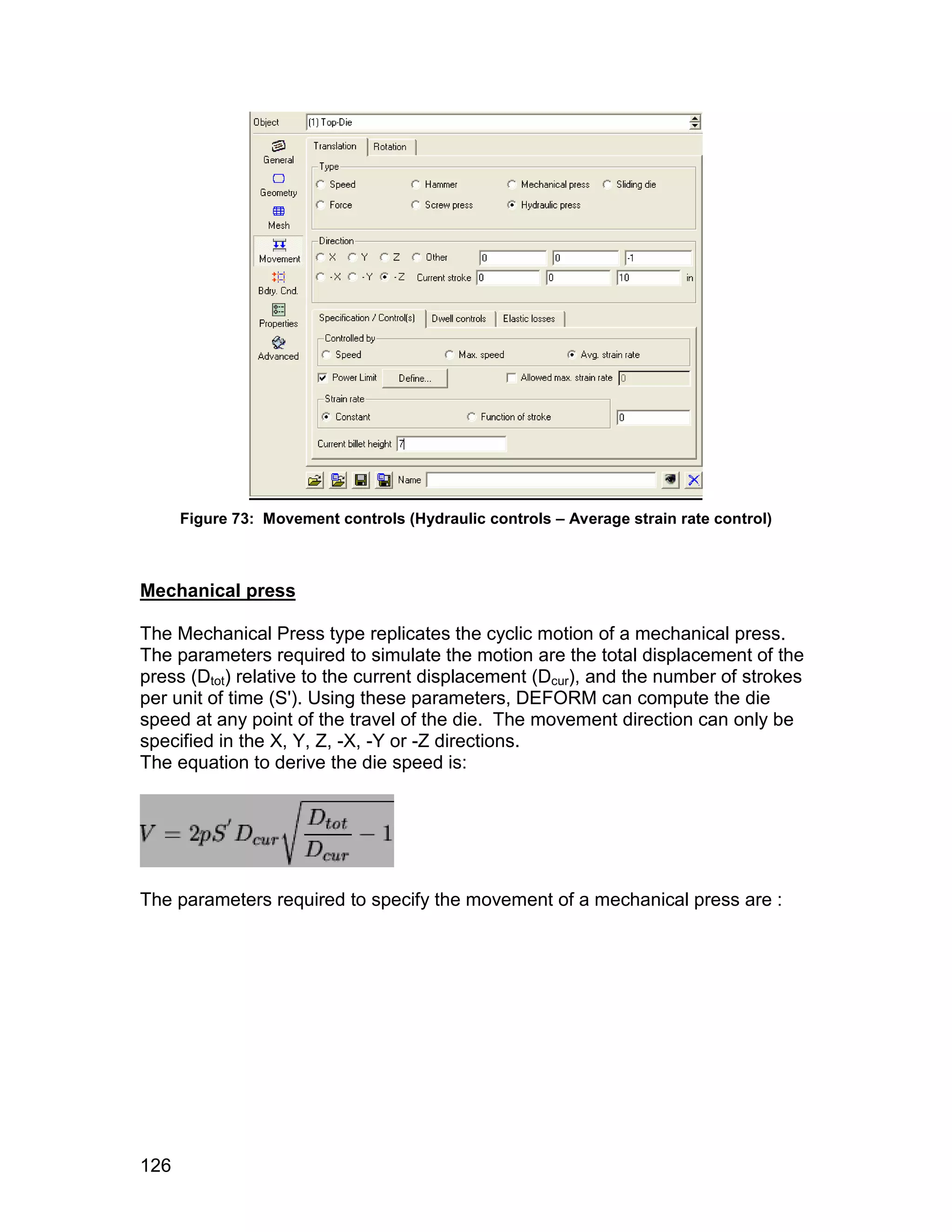 Figure 73: Movement controls (Hydraulic controls – Average strain rate control)



Mechanical press

The Mechanical Press type replicates the cyclic motion of a mechanical press.
The parameters required to simulate the motion are the total displacement of the
press (Dtot) relative to the current displacement (Dcur), and the number of strokes
per unit of time (S'). Using these parameters, DEFORM can compute the die
speed at any point of the travel of the die. The movement direction can only be
specified in the X, Y, Z, -X, -Y or -Z directions.
The equation to derive the die speed is:




The parameters required to specify the movement of a mechanical press are :




126
 