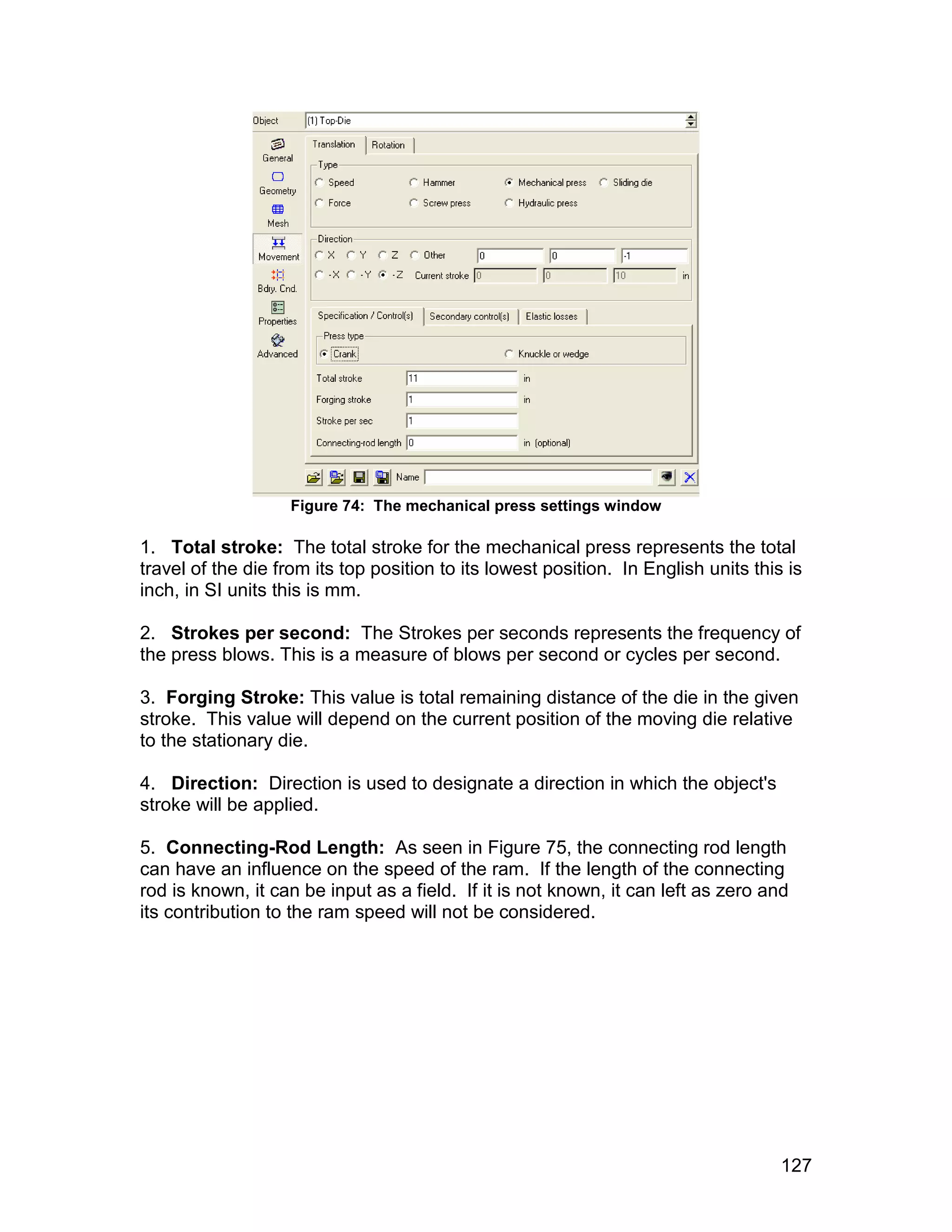 Figure 74: The mechanical press settings window

1. Total stroke: The total stroke for the mechanical press represents the total
travel of the die from its top position to its lowest position. In English units this is
inch, in SI units this is mm.

2. Strokes per second: The Strokes per seconds represents the frequency of
the press blows. This is a measure of blows per second or cycles per second.

3. Forging Stroke: This value is total remaining distance of the die in the given
stroke. This value will depend on the current position of the moving die relative
to the stationary die.

4. Direction: Direction is used to designate a direction in which the object's
stroke will be applied.

5. Connecting-Rod Length: As seen in Figure 75, the connecting rod length
can have an influence on the speed of the ram. If the length of the connecting
rod is known, it can be input as a field. If it is not known, it can left as zero and
its contribution to the ram speed will not be considered.




                                                                                     127
 