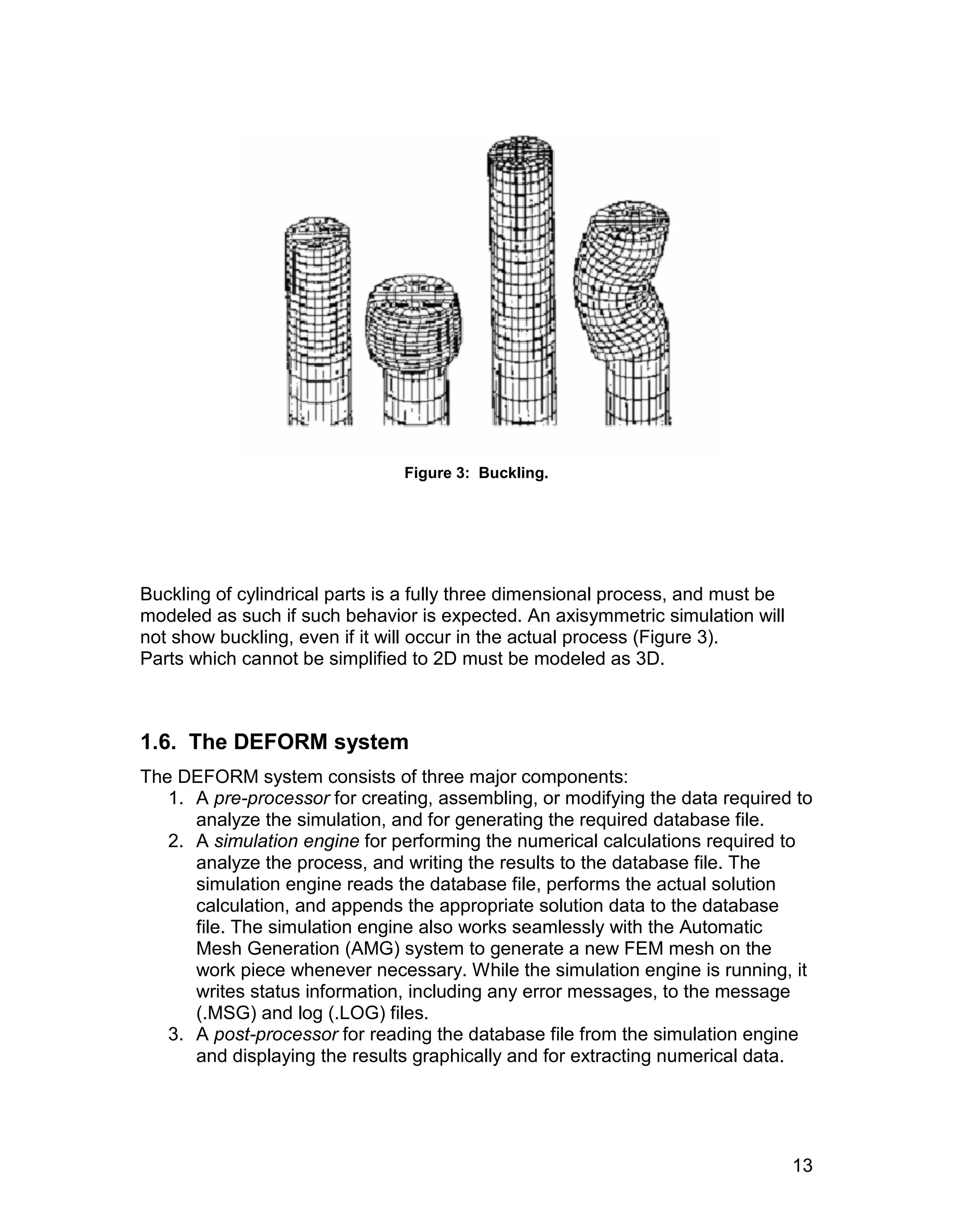Figure 3: Buckling.




Buckling of cylindrical parts is a fully three dimensional process, and must be
modeled as such if such behavior is expected. An axisymmetric simulation will
not show buckling, even if it will occur in the actual process (Figure 3).
Parts which cannot be simplified to 2D must be modeled as 3D.



1.6. The DEFORM system
The DEFORM system consists of three major components:
   1. A pre-processor for creating, assembling, or modifying the data required to
      analyze the simulation, and for generating the required database file.
   2. A simulation engine for performing the numerical calculations required to
      analyze the process, and writing the results to the database file. The
      simulation engine reads the database file, performs the actual solution
      calculation, and appends the appropriate solution data to the database
      file. The simulation engine also works seamlessly with the Automatic
      Mesh Generation (AMG) system to generate a new FEM mesh on the
      work piece whenever necessary. While the simulation engine is running, it
      writes status information, including any error messages, to the message
      (.MSG) and log (.LOG) files.
   3. A post-processor for reading the database file from the simulation engine
      and displaying the results graphically and for extracting numerical data.




                                                                                  13
 