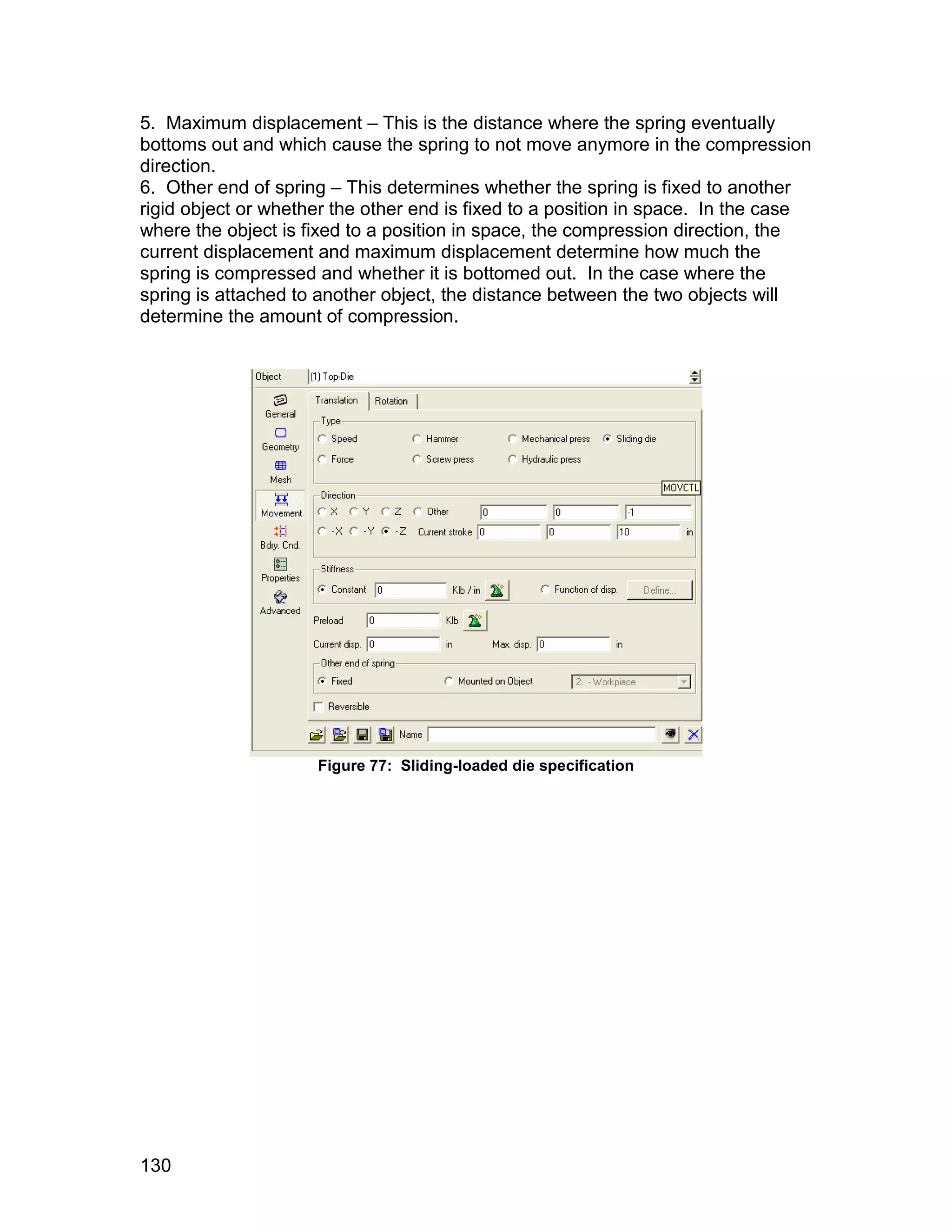 5. Maximum displacement – This is the distance where the spring eventually
bottoms out and which cause the spring to not move anymore in the compression
direction.
6. Other end of spring – This determines whether the spring is fixed to another
rigid object or whether the other end is fixed to a position in space. In the case
where the object is fixed to a position in space, the compression direction, the
current displacement and maximum displacement determine how much the
spring is compressed and whether it is bottomed out. In the case where the
spring is attached to another object, the distance between the two objects will
determine the amount of compression.




                     Figure 77: Sliding-loaded die specification




130
 