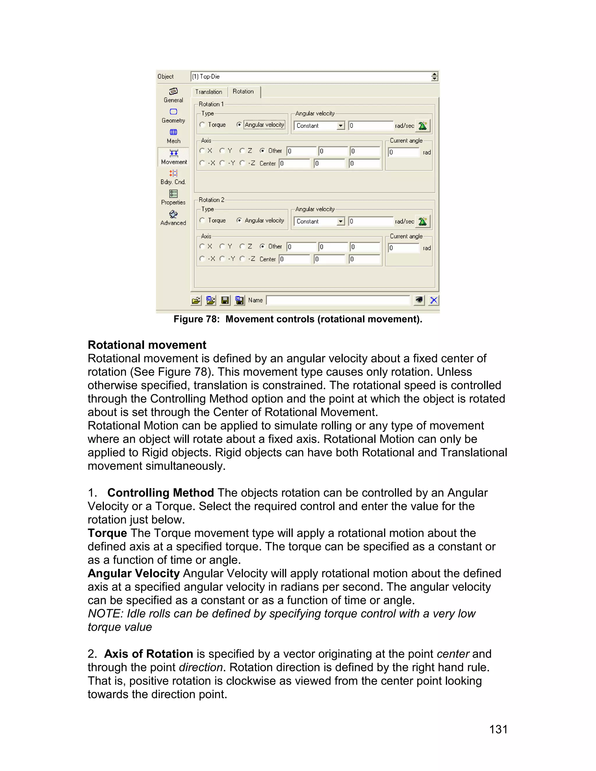 Figure 78: Movement controls (rotational movement).

Rotational movement
Rotational movement is defined by an angular velocity about a fixed center of
rotation (See Figure 78). This movement type causes only rotation. Unless
otherwise specified, translation is constrained. The rotational speed is controlled
through the Controlling Method option and the point at which the object is rotated
about is set through the Center of Rotational Movement.
Rotational Motion can be applied to simulate rolling or any type of movement
where an object will rotate about a fixed axis. Rotational Motion can only be
applied to Rigid objects. Rigid objects can have both Rotational and Translational
movement simultaneously.

1. Controlling Method The objects rotation can be controlled by an Angular
Velocity or a Torque. Select the required control and enter the value for the
rotation just below.
Torque The Torque movement type will apply a rotational motion about the
defined axis at a specified torque. The torque can be specified as a constant or
as a function of time or angle.
Angular Velocity Angular Velocity will apply rotational motion about the defined
axis at a specified angular velocity in radians per second. The angular velocity
can be specified as a constant or as a function of time or angle.
NOTE: Idle rolls can be defined by specifying torque control with a very low
torque value

2. Axis of Rotation is specified by a vector originating at the point center and
through the point direction. Rotation direction is defined by the right hand rule.
That is, positive rotation is clockwise as viewed from the center point looking
towards the direction point.


                                                                                 131
 