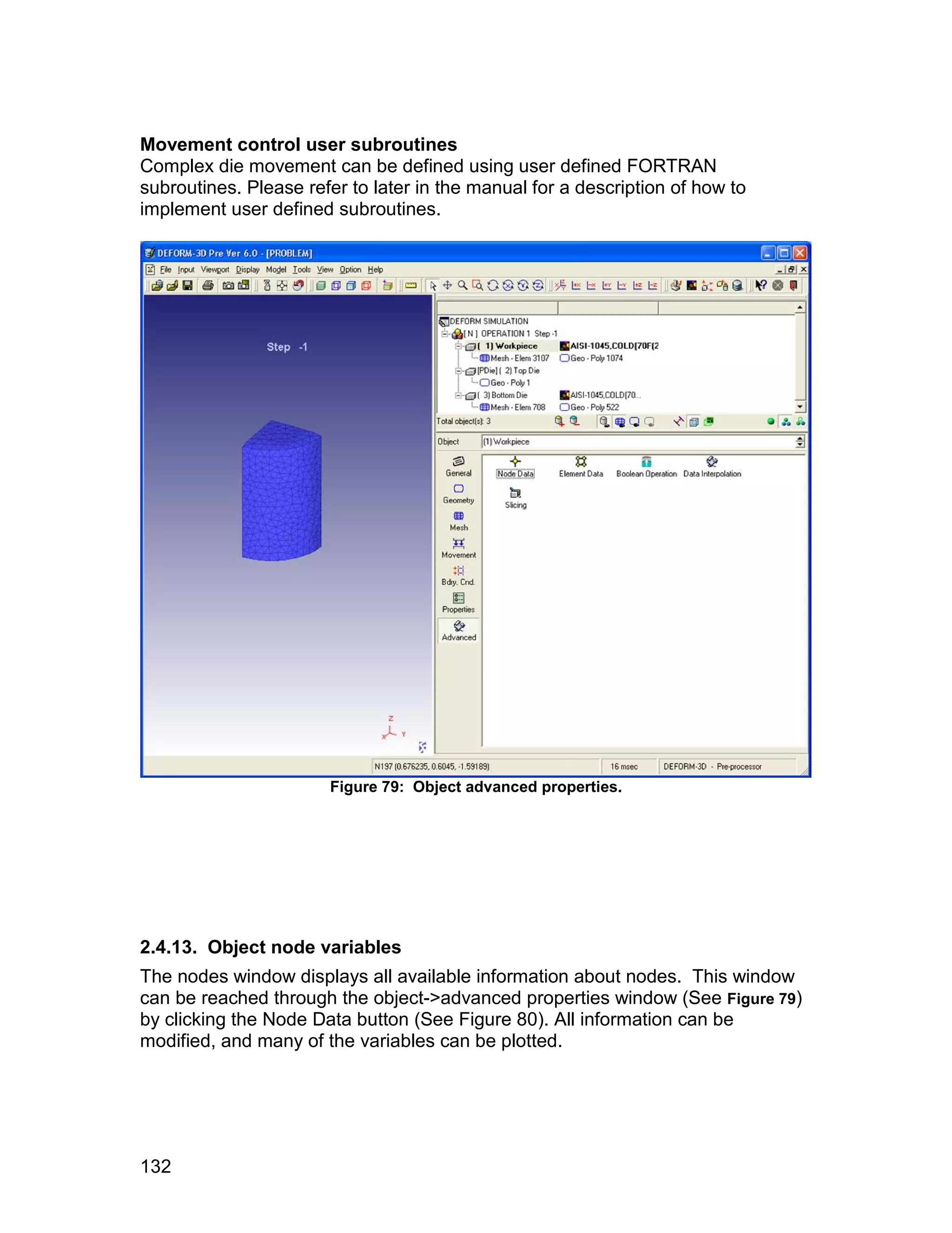 Movement control user subroutines
Complex die movement can be defined using user defined FORTRAN
subroutines. Please refer to later in the manual for a description of how to
implement user defined subroutines.




                       Figure 79: Object advanced properties.




2.4.13. Object node variables
The nodes window displays all available information about nodes. This window
can be reached through the object->advanced properties window (See Figure 79)
by clicking the Node Data button (See Figure 80). All information can be
modified, and many of the variables can be plotted.




132
 