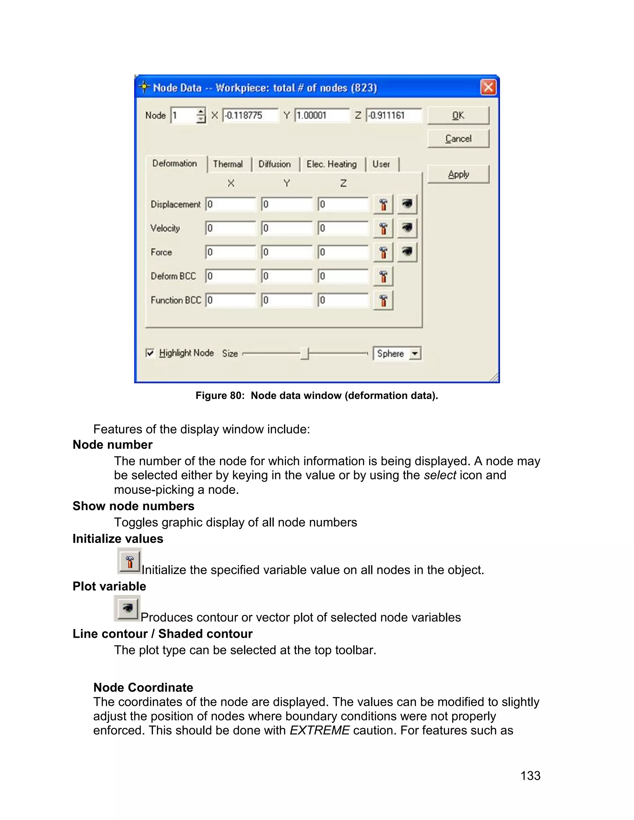 Figure 80: Node data window (deformation data).


     Features of the display window include:
Node number
         The number of the node for which information is being displayed. A node may
         be selected either by keying in the value or by using the select icon and
         mouse-picking a node.
Show node numbers
         Toggles graphic display of all node numbers
Initialize values

            Initialize the specified variable value on all nodes in the object.
Plot variable

           Produces contour or vector plot of selected node variables
Line contour / Shaded contour
       The plot type can be selected at the top toolbar.


   Node Coordinate
   The coordinates of the node are displayed. The values can be modified to slightly
   adjust the position of nodes where boundary conditions were not properly
   enforced. This should be done with EXTREME caution. For features such as


                                                                                  133
 
