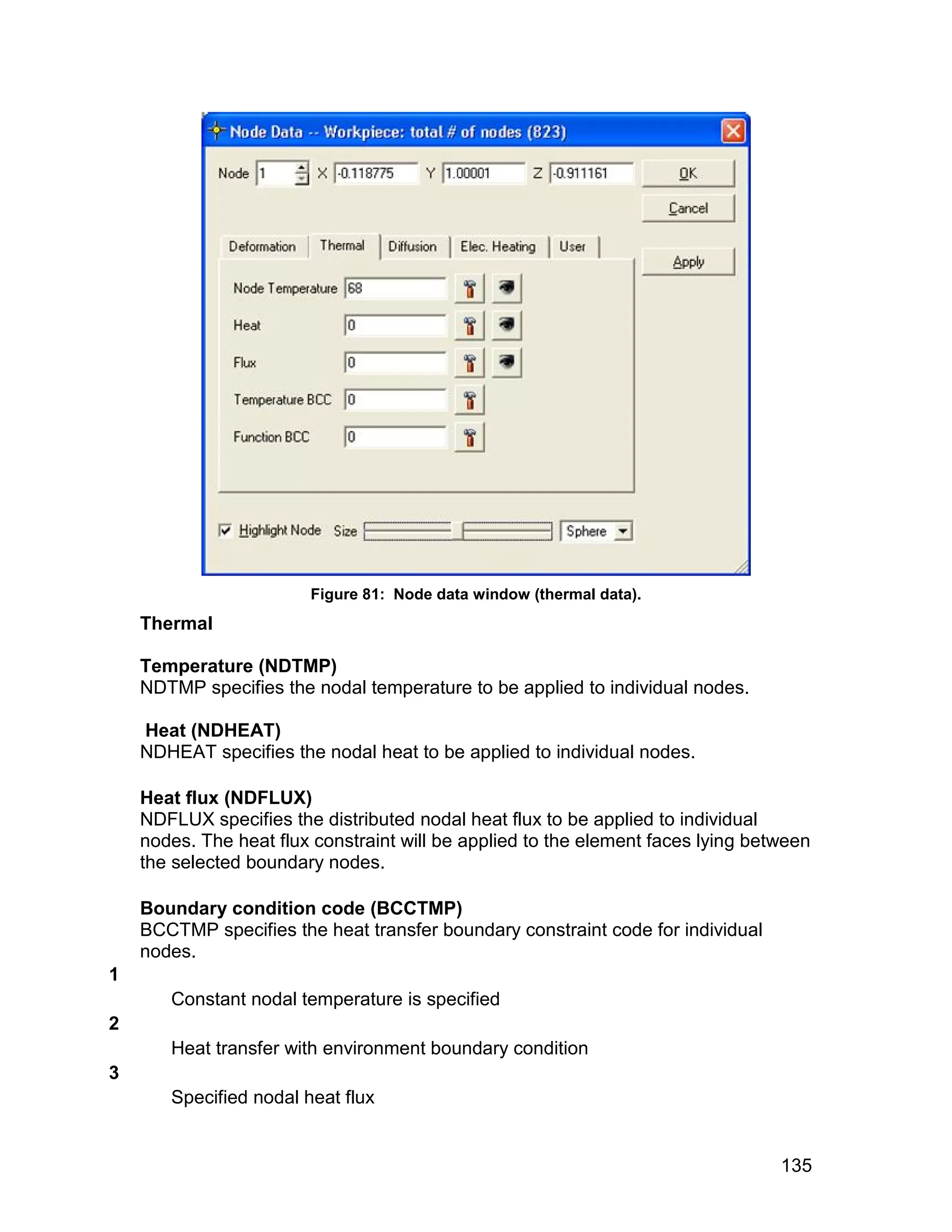 Figure 81: Node data window (thermal data).
    Thermal

    Temperature (NDTMP)
    NDTMP specifies the nodal temperature to be applied to individual nodes.

    Heat (NDHEAT)
    NDHEAT specifies the nodal heat to be applied to individual nodes.

    Heat flux (NDFLUX)
    NDFLUX specifies the distributed nodal heat flux to be applied to individual
    nodes. The heat flux constraint will be applied to the element faces lying between
    the selected boundary nodes.

    Boundary condition code (BCCTMP)
    BCCTMP specifies the heat transfer boundary constraint code for individual
    nodes.
1
       Constant nodal temperature is specified
2
       Heat transfer with environment boundary condition
3
       Specified nodal heat flux


                                                                                  135
 