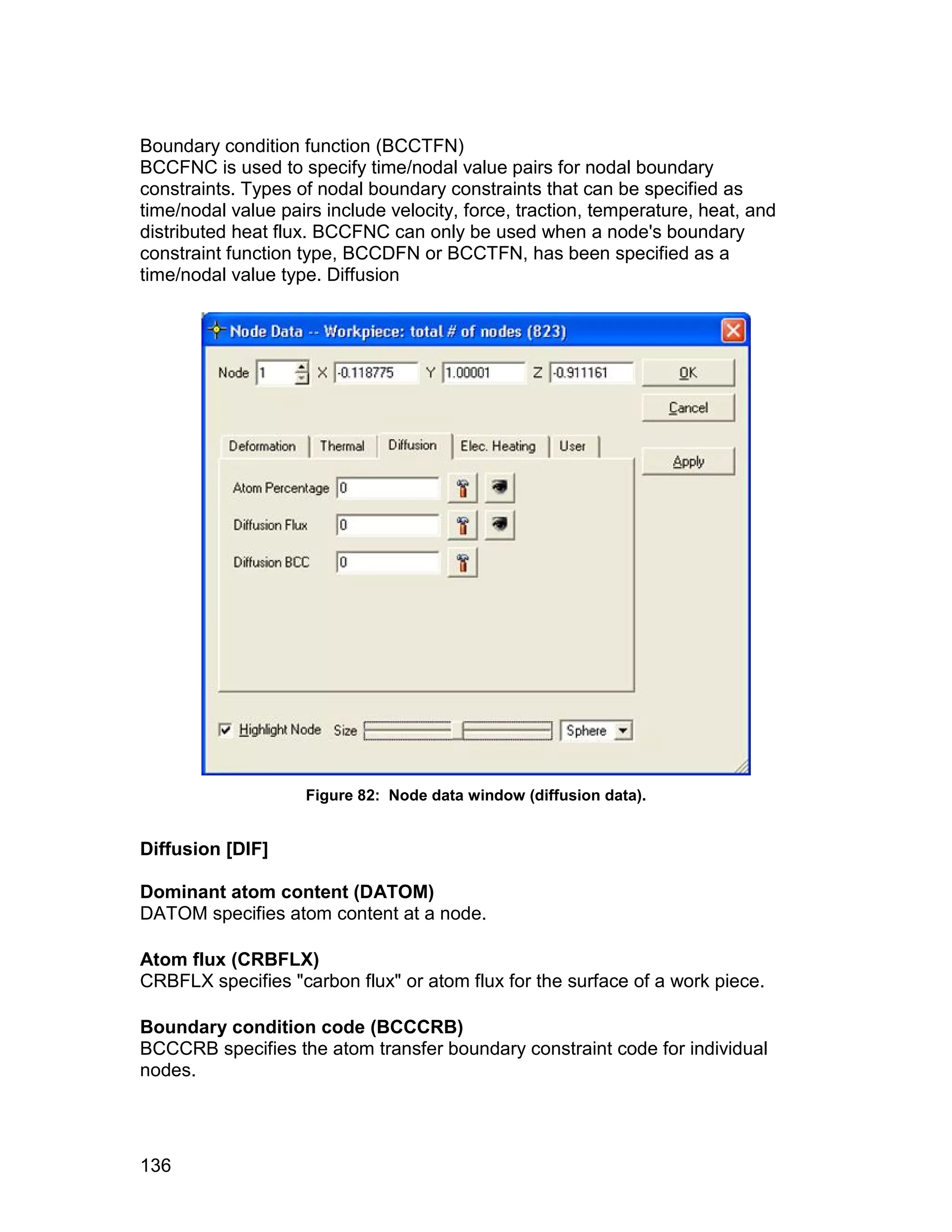 Boundary condition function (BCCTFN)
BCCFNC is used to specify time/nodal value pairs for nodal boundary
constraints. Types of nodal boundary constraints that can be specified as
time/nodal value pairs include velocity, force, traction, temperature, heat, and
distributed heat flux. BCCFNC can only be used when a node's boundary
constraint function type, BCCDFN or BCCTFN, has been specified as a
time/nodal value type. Diffusion




                    Figure 82: Node data window (diffusion data).


Diffusion [DIF]

Dominant atom content (DATOM)
DATOM specifies atom content at a node.

Atom flux (CRBFLX)
CRBFLX specifies "carbon flux" or atom flux for the surface of a work piece.

Boundary condition code (BCCCRB)
BCCCRB specifies the atom transfer boundary constraint code for individual
nodes.




136
 
