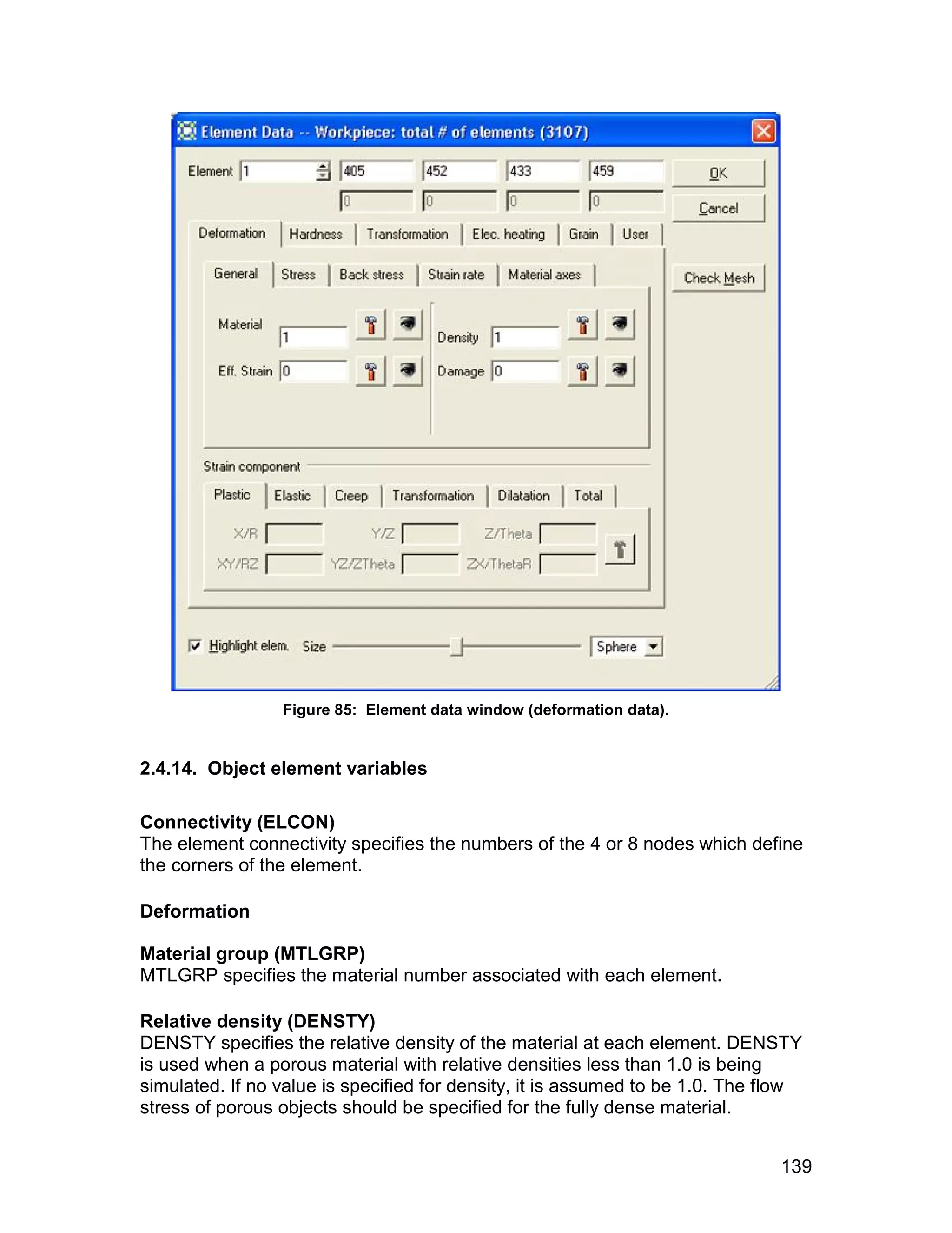 Figure 85: Element data window (deformation data).


2.4.14. Object element variables

Connectivity (ELCON)
The element connectivity specifies the numbers of the 4 or 8 nodes which define
the corners of the element.

Deformation

Material group (MTLGRP)
MTLGRP specifies the material number associated with each element.

Relative density (DENSTY)
DENSTY specifies the relative density of the material at each element. DENSTY
is used when a porous material with relative densities less than 1.0 is being
simulated. If no value is specified for density, it is assumed to be 1.0. The flow
stress of porous objects should be specified for the fully dense material.


                                                                               139
 