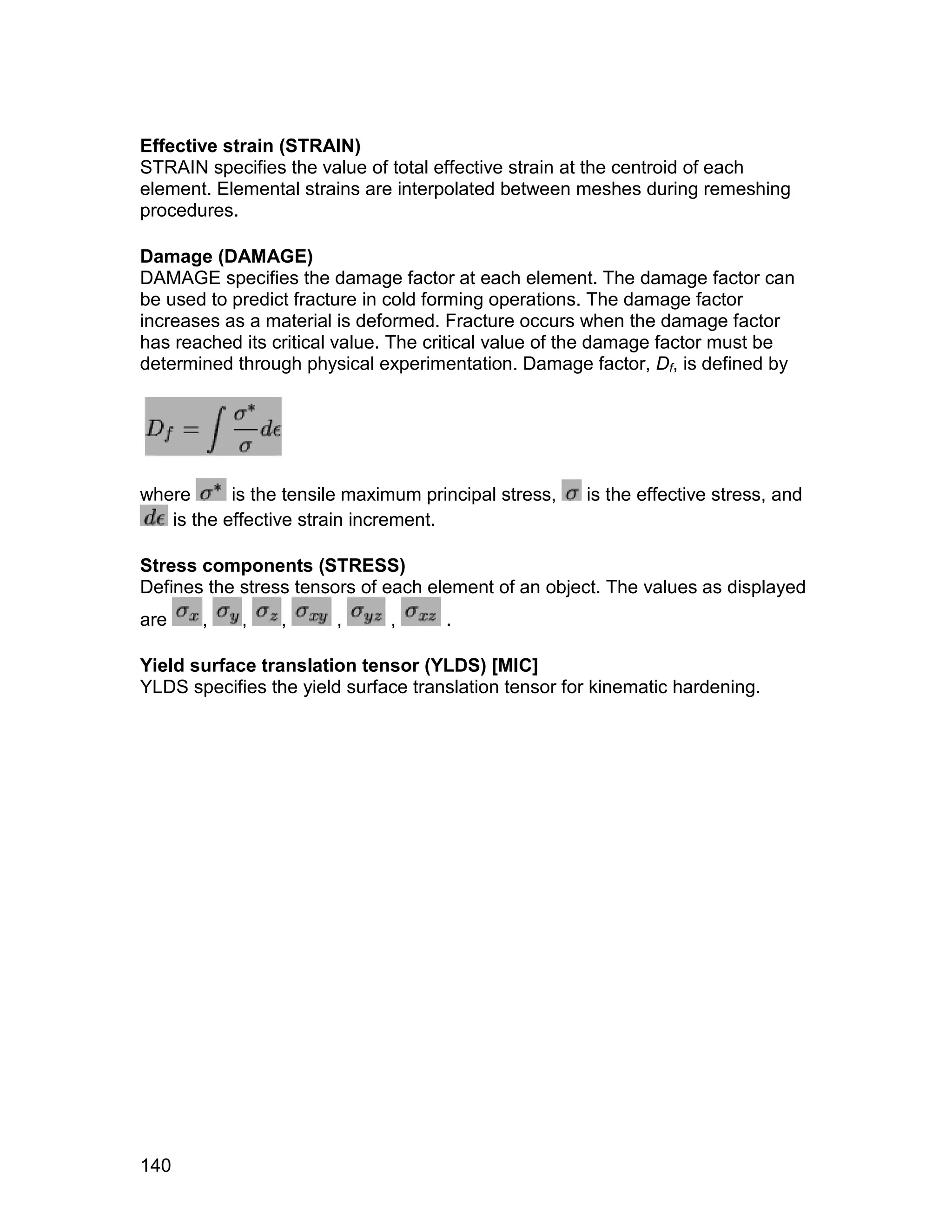 Effective strain (STRAIN)
STRAIN specifies the value of total effective strain at the centroid of each
element. Elemental strains are interpolated between meshes during remeshing
procedures.

Damage (DAMAGE)
DAMAGE specifies the damage factor at each element. The damage factor can
be used to predict fracture in cold forming operations. The damage factor
increases as a material is deformed. Fracture occurs when the damage factor
has reached its critical value. The critical value of the damage factor must be
determined through physical experimentation. Damage factor, Df, is defined by




where      is the tensile maximum principal stress,   is the effective stress, and
   is the effective strain increment.

Stress components (STRESS)
Defines the stress tensors of each element of an object. The values as displayed
are    ,    ,    ,      ,     ,      .

Yield surface translation tensor (YLDS) [MIC]
YLDS specifies the yield surface translation tensor for kinematic hardening.




140
 