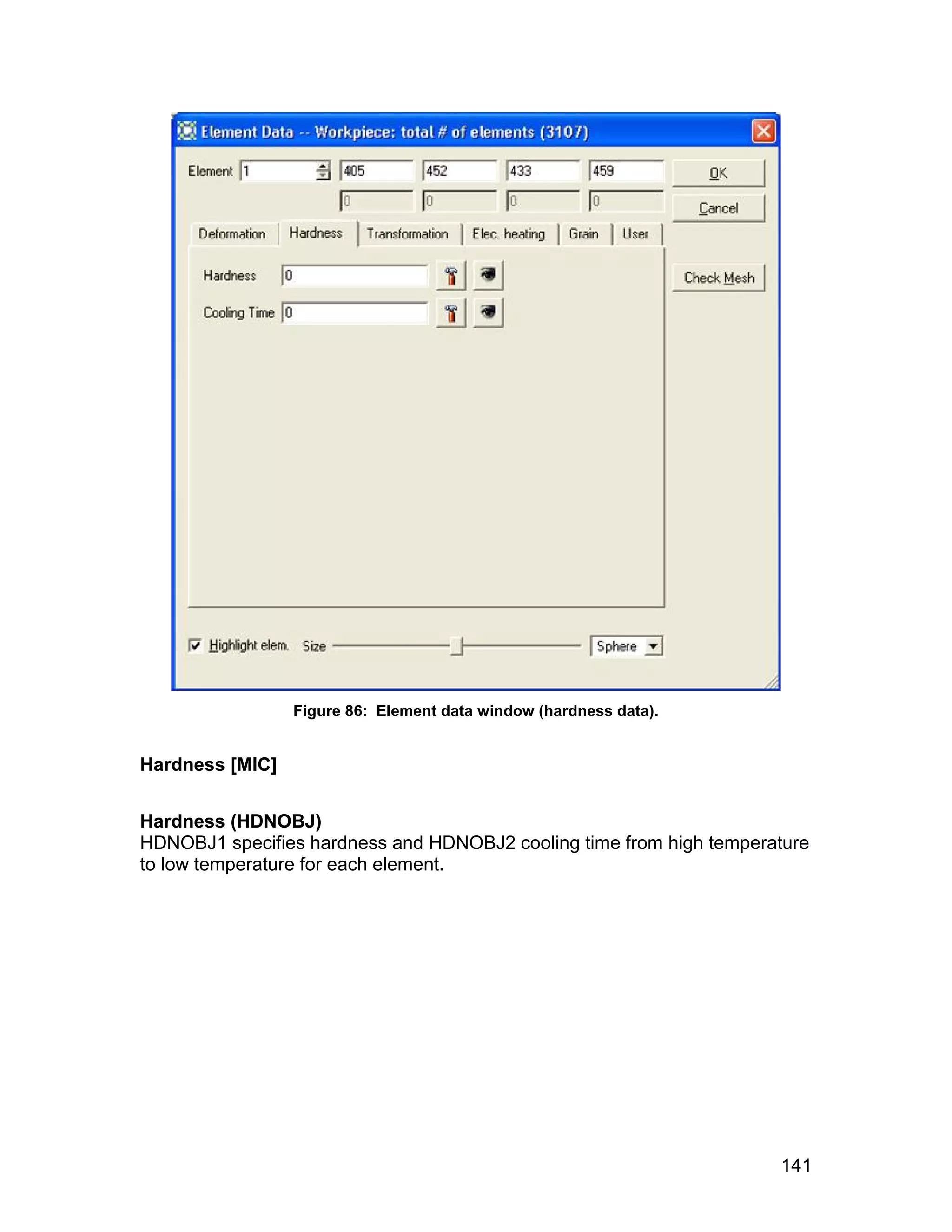 Figure 86: Element data window (hardness data).


Hardness [MIC]


Hardness (HDNOBJ)
HDNOBJ1 specifies hardness and HDNOBJ2 cooling time from high temperature
to low temperature for each element.




                                                                     141
 
