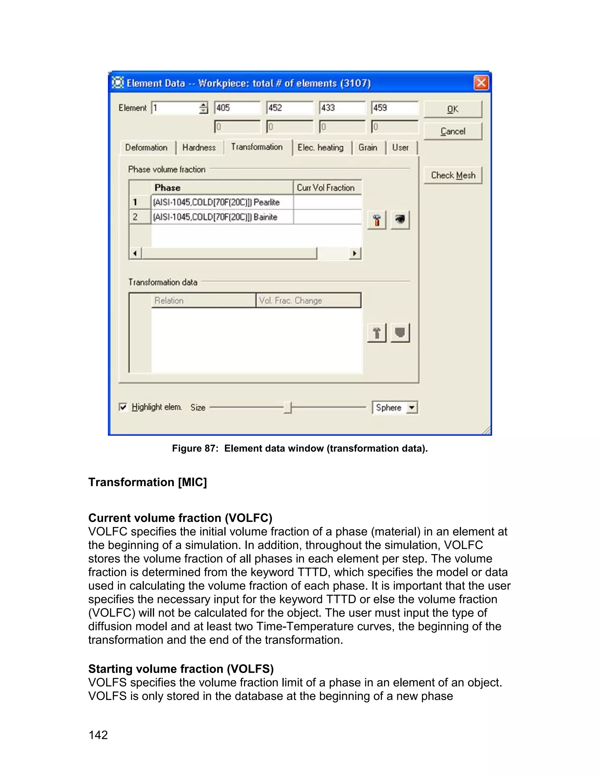 Figure 87: Element data window (transformation data).


Transformation [MIC]


Current volume fraction (VOLFC)
VOLFC specifies the initial volume fraction of a phase (material) in an element at
the beginning of a simulation. In addition, throughout the simulation, VOLFC
stores the volume fraction of all phases in each element per step. The volume
fraction is determined from the keyword TTTD, which specifies the model or data
used in calculating the volume fraction of each phase. It is important that the user
specifies the necessary input for the keyword TTTD or else the volume fraction
(VOLFC) will not be calculated for the object. The user must input the type of
diffusion model and at least two Time-Temperature curves, the beginning of the
transformation and the end of the transformation.

Starting volume fraction (VOLFS)
VOLFS specifies the volume fraction limit of a phase in an element of an object.
VOLFS is only stored in the database at the beginning of a new phase


142
 