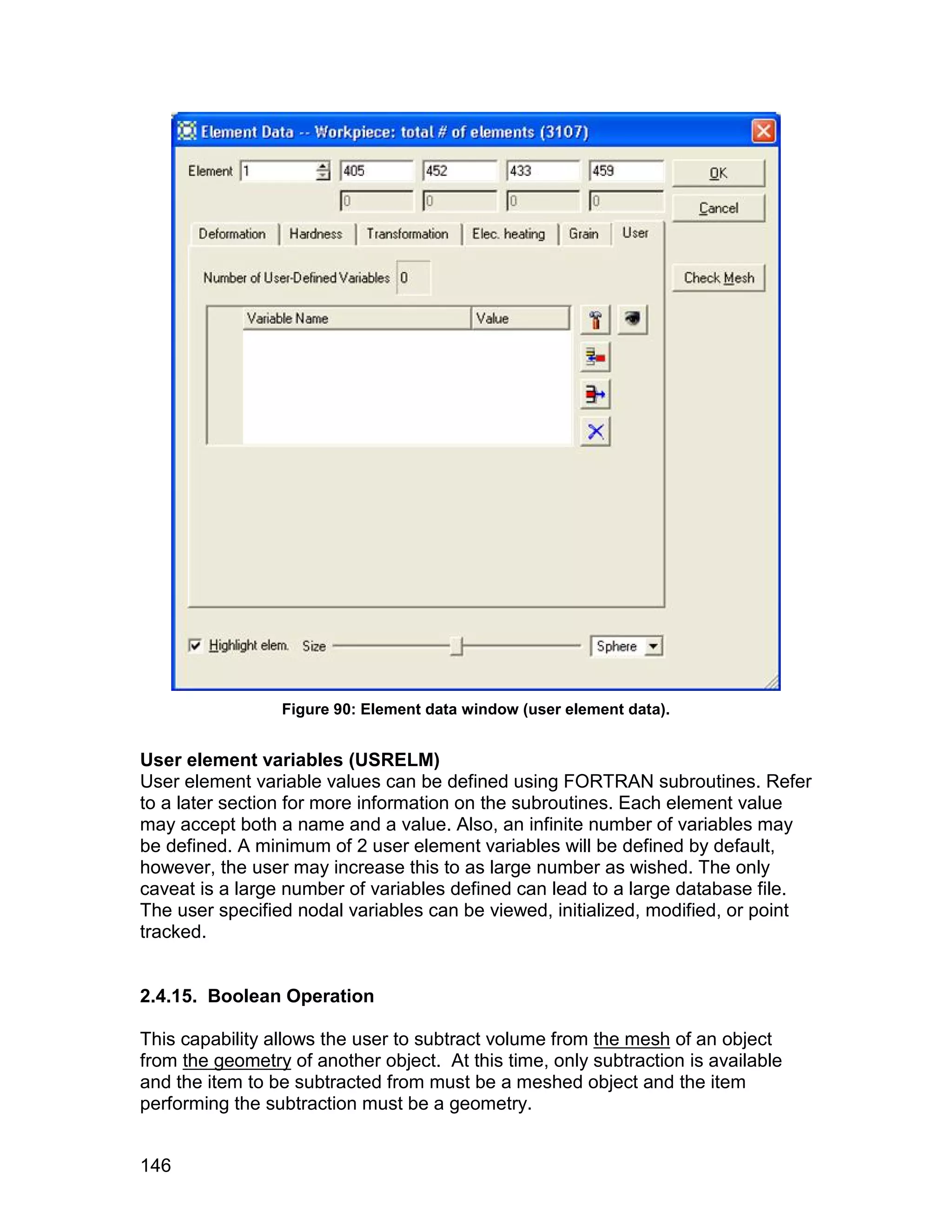 Figure 90: Element data window (user element data).


User element variables (USRELM)
User element variable values can be defined using FORTRAN subroutines. Refer
to a later section for more information on the subroutines. Each element value
may accept both a name and a value. Also, an infinite number of variables may
be defined. A minimum of 2 user element variables will be defined by default,
however, the user may increase this to as large number as wished. The only
caveat is a large number of variables defined can lead to a large database file.
The user specified nodal variables can be viewed, initialized, modified, or point
tracked.


2.4.15. Boolean Operation

This capability allows the user to subtract volume from the mesh of an object
from the geometry of another object. At this time, only subtraction is available
and the item to be subtracted from must be a meshed object and the item
performing the subtraction must be a geometry.


146
 