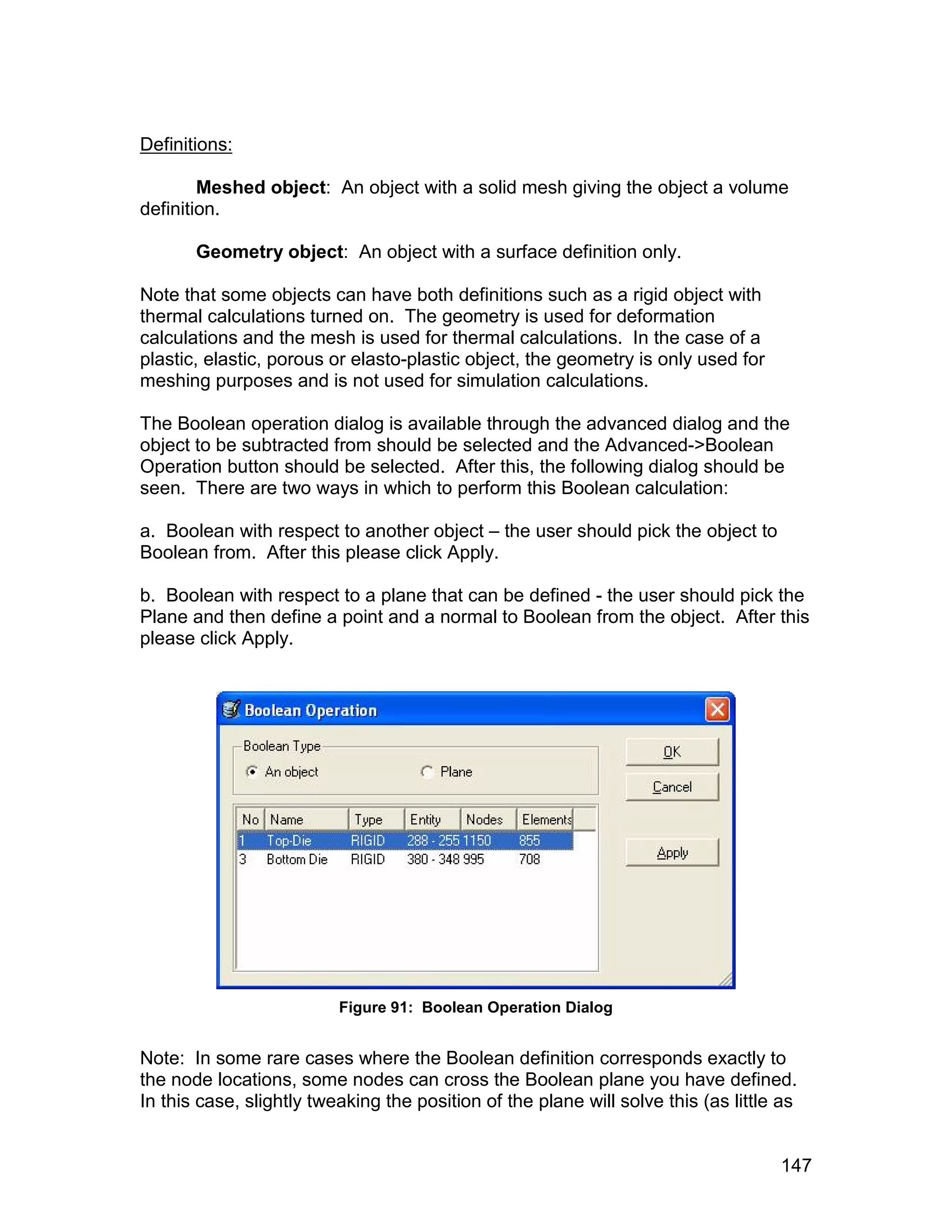 Definitions:

        Meshed object: An object with a solid mesh giving the object a volume
definition.

       Geometry object: An object with a surface definition only.

Note that some objects can have both definitions such as a rigid object with
thermal calculations turned on. The geometry is used for deformation
calculations and the mesh is used for thermal calculations. In the case of a
plastic, elastic, porous or elasto-plastic object, the geometry is only used for
meshing purposes and is not used for simulation calculations.

The Boolean operation dialog is available through the advanced dialog and the
object to be subtracted from should be selected and the Advanced->Boolean
Operation button should be selected. After this, the following dialog should be
seen. There are two ways in which to perform this Boolean calculation:

a. Boolean with respect to another object – the user should pick the object to
Boolean from. After this please click Apply.

b. Boolean with respect to a plane that can be defined - the user should pick the
Plane and then define a point and a normal to Boolean from the object. After this
please click Apply.




                          Figure 91: Boolean Operation Dialog


Note: In some rare cases where the Boolean definition corresponds exactly to
the node locations, some nodes can cross the Boolean plane you have defined.
In this case, slightly tweaking the position of the plane will solve this (as little as


                                                                                    147
 
