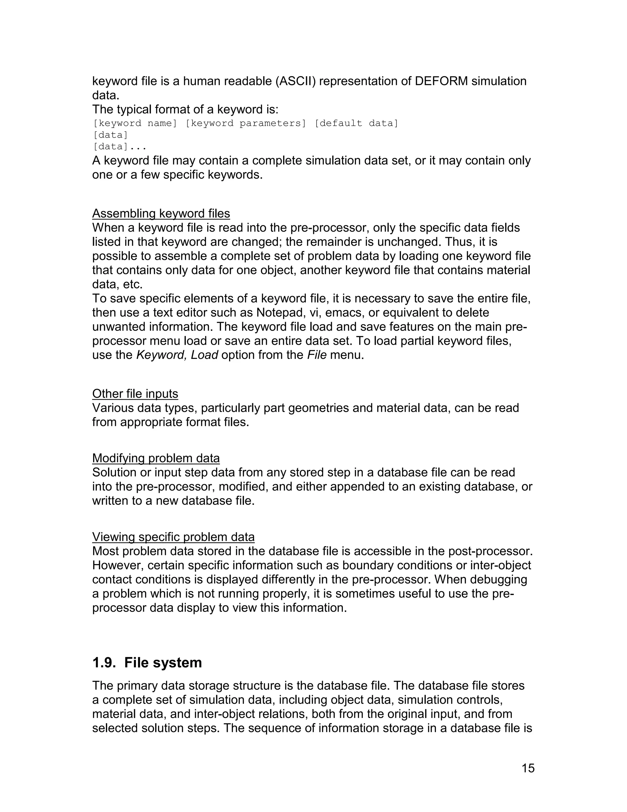 keyword file is a human readable (ASCII) representation of DEFORM simulation
data.
The typical format of a keyword is:
[keyword name] [keyword parameters] [default data]
[data]
[data]...
A keyword file may contain a complete simulation data set, or it may contain only
one or a few specific keywords.


Assembling keyword files
When a keyword file is read into the pre-processor, only the specific data fields
listed in that keyword are changed; the remainder is unchanged. Thus, it is
possible to assemble a complete set of problem data by loading one keyword file
that contains only data for one object, another keyword file that contains material
data, etc.
To save specific elements of a keyword file, it is necessary to save the entire file,
then use a text editor such as Notepad, vi, emacs, or equivalent to delete
unwanted information. The keyword file load and save features on the main pre-
processor menu load or save an entire data set. To load partial keyword files,
use the Keyword, Load option from the File menu.


Other file inputs
Various data types, particularly part geometries and material data, can be read
from appropriate format files.

Modifying problem data
Solution or input step data from any stored step in a database file can be read
into the pre-processor, modified, and either appended to an existing database, or
written to a new database file.

Viewing specific problem data
Most problem data stored in the database file is accessible in the post-processor.
However, certain specific information such as boundary conditions or inter-object
contact conditions is displayed differently in the pre-processor. When debugging
a problem which is not running properly, it is sometimes useful to use the pre-
processor data display to view this information.



1.9. File system
The primary data storage structure is the database file. The database file stores
a complete set of simulation data, including object data, simulation controls,
material data, and inter-object relations, both from the original input, and from
selected solution steps. The sequence of information storage in a database file is


                                                                                   15
 