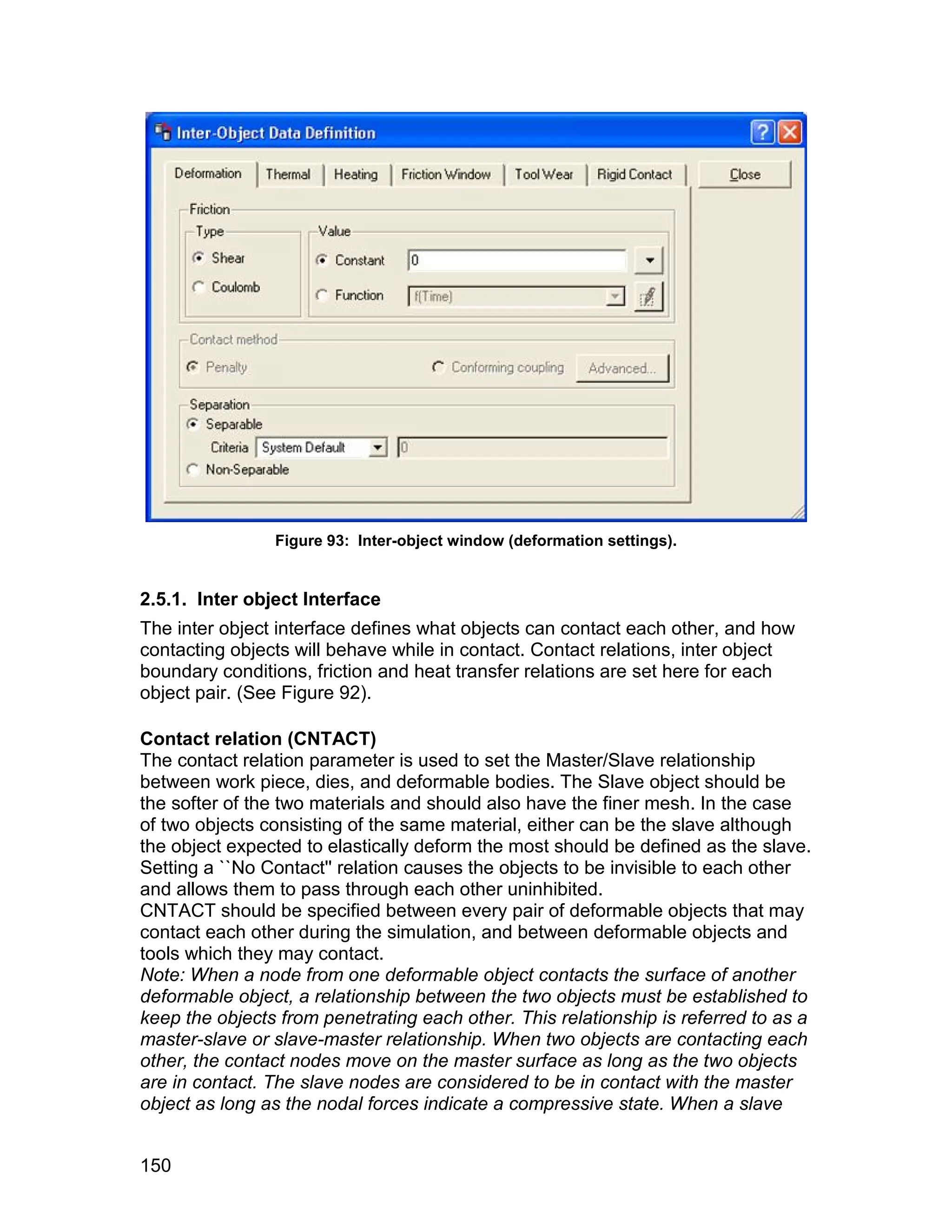 Figure 93: Inter-object window (deformation settings).


2.5.1. Inter object Interface
The inter object interface defines what objects can contact each other, and how
contacting objects will behave while in contact. Contact relations, inter object
boundary conditions, friction and heat transfer relations are set here for each
object pair. (See Figure 92).

Contact relation (CNTACT)
The contact relation parameter is used to set the Master/Slave relationship
between work piece, dies, and deformable bodies. The Slave object should be
the softer of the two materials and should also have the finer mesh. In the case
of two objects consisting of the same material, either can be the slave although
the object expected to elastically deform the most should be defined as the slave.
Setting a ``No Contact'' relation causes the objects to be invisible to each other
and allows them to pass through each other uninhibited.
CNTACT should be specified between every pair of deformable objects that may
contact each other during the simulation, and between deformable objects and
tools which they may contact.
Note: When a node from one deformable object contacts the surface of another
deformable object, a relationship between the two objects must be established to
keep the objects from penetrating each other. This relationship is referred to as a
master-slave or slave-master relationship. When two objects are contacting each
other, the contact nodes move on the master surface as long as the two objects
are in contact. The slave nodes are considered to be in contact with the master
object as long as the nodal forces indicate a compressive state. When a slave


150
 