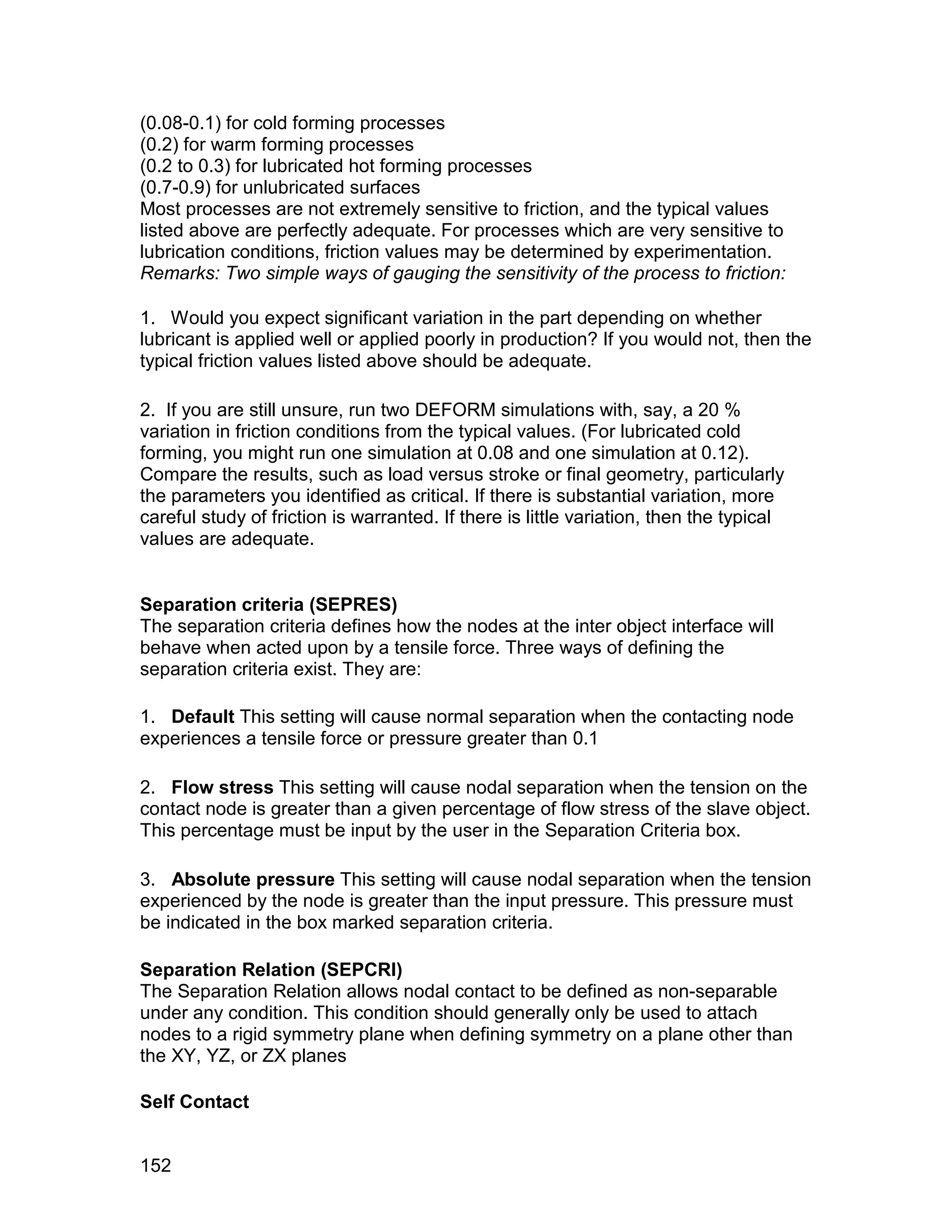 (0.08-0.1) for cold forming processes
(0.2) for warm forming processes
(0.2 to 0.3) for lubricated hot forming processes
(0.7-0.9) for unlubricated surfaces
Most processes are not extremely sensitive to friction, and the typical values
listed above are perfectly adequate. For processes which are very sensitive to
lubrication conditions, friction values may be determined by experimentation.
Remarks: Two simple ways of gauging the sensitivity of the process to friction:

1. Would you expect significant variation in the part depending on whether
lubricant is applied well or applied poorly in production? If you would not, then the
typical friction values listed above should be adequate.

2. If you are still unsure, run two DEFORM simulations with, say, a 20 %
variation in friction conditions from the typical values. (For lubricated cold
forming, you might run one simulation at 0.08 and one simulation at 0.12).
Compare the results, such as load versus stroke or final geometry, particularly
the parameters you identified as critical. If there is substantial variation, more
careful study of friction is warranted. If there is little variation, then the typical
values are adequate.


Separation criteria (SEPRES)
The separation criteria defines how the nodes at the inter object interface will
behave when acted upon by a tensile force. Three ways of defining the
separation criteria exist. They are:

1. Default This setting will cause normal separation when the contacting node
experiences a tensile force or pressure greater than 0.1

2. Flow stress This setting will cause nodal separation when the tension on the
contact node is greater than a given percentage of flow stress of the slave object.
This percentage must be input by the user in the Separation Criteria box.

3. Absolute pressure This setting will cause nodal separation when the tension
experienced by the node is greater than the input pressure. This pressure must
be indicated in the box marked separation criteria.

Separation Relation (SEPCRI)
The Separation Relation allows nodal contact to be defined as non-separable
under any condition. This condition should generally only be used to attach
nodes to a rigid symmetry plane when defining symmetry on a plane other than
the XY, YZ, or ZX planes

Self Contact


152
 
