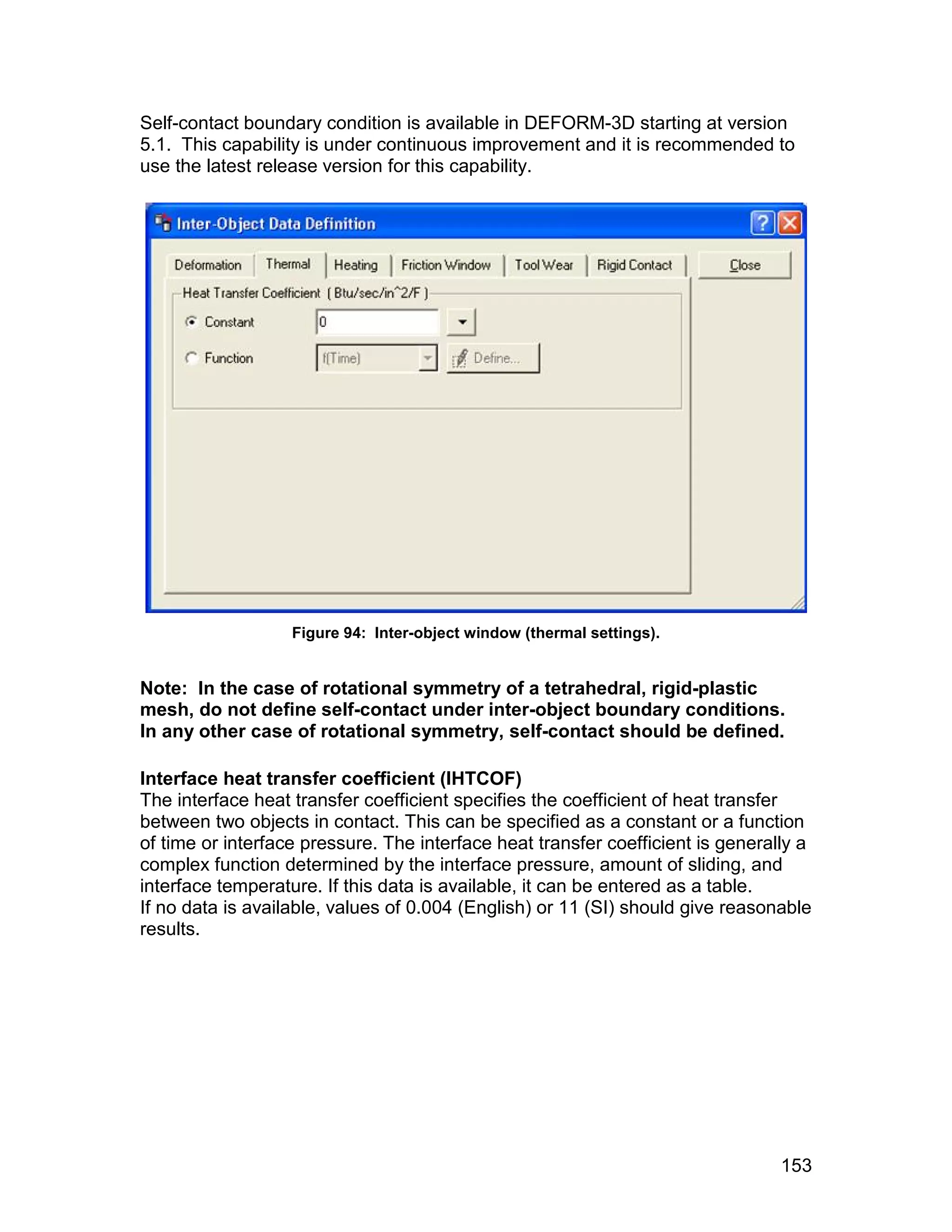 Self-contact boundary condition is available in DEFORM-3D starting at version
5.1. This capability is under continuous improvement and it is recommended to
use the latest release version for this capability.




                   Figure 94: Inter-object window (thermal settings).


Note: In the case of rotational symmetry of a tetrahedral, rigid-plastic
mesh, do not define self-contact under inter-object boundary conditions.
In any other case of rotational symmetry, self-contact should be defined.

Interface heat transfer coefficient (IHTCOF)
The interface heat transfer coefficient specifies the coefficient of heat transfer
between two objects in contact. This can be specified as a constant or a function
of time or interface pressure. The interface heat transfer coefficient is generally a
complex function determined by the interface pressure, amount of sliding, and
interface temperature. If this data is available, it can be entered as a table.
If no data is available, values of 0.004 (English) or 11 (SI) should give reasonable
results.




                                                                                 153
 