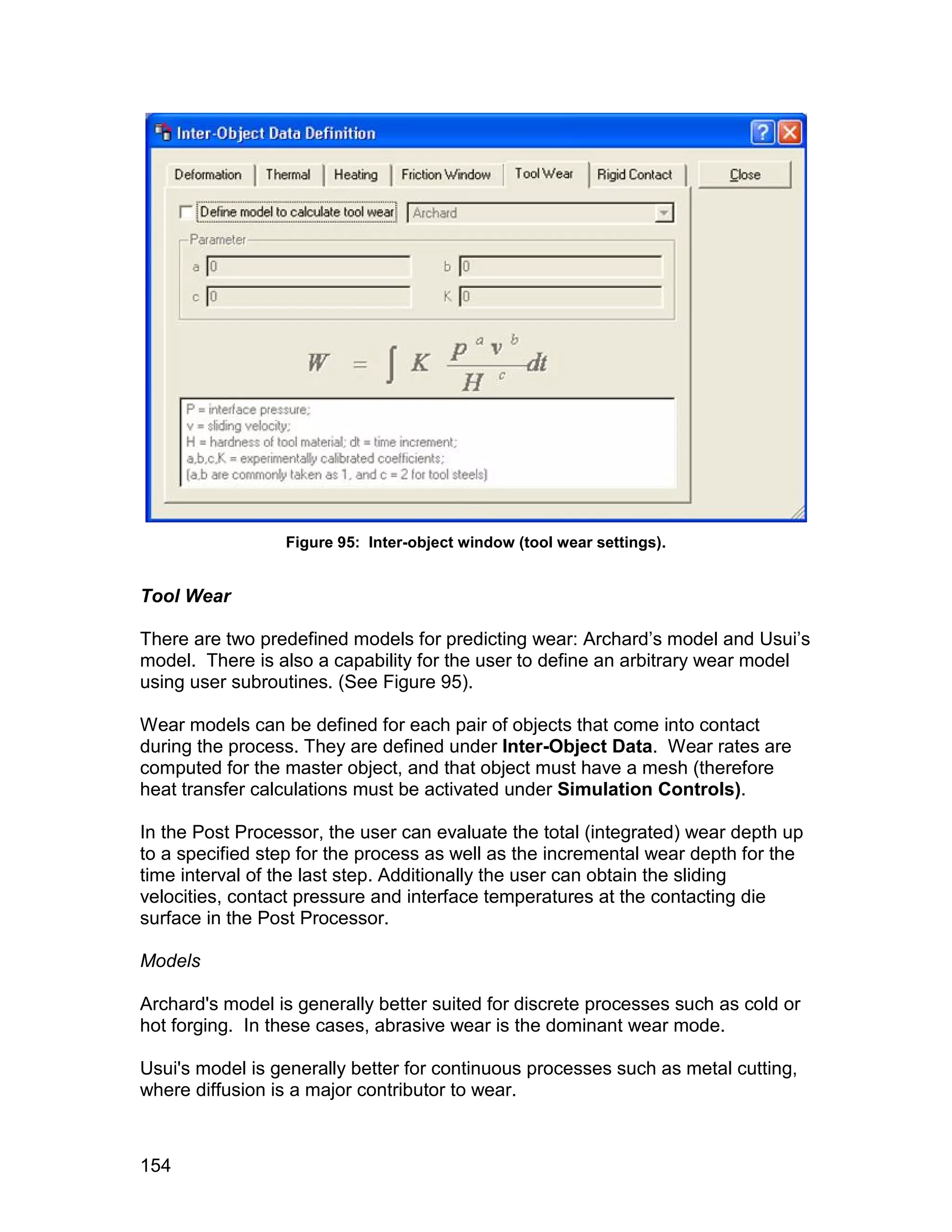 Figure 95: Inter-object window (tool wear settings).


Tool Wear

There are two predefined models for predicting wear: Archard’s model and Usui’s
model. There is also a capability for the user to define an arbitrary wear model
using user subroutines. (See Figure 95).

Wear models can be defined for each pair of objects that come into contact
during the process. They are defined under Inter-Object Data. Wear rates are
computed for the master object, and that object must have a mesh (therefore
heat transfer calculations must be activated under Simulation Controls).

In the Post Processor, the user can evaluate the total (integrated) wear depth up
to a specified step for the process as well as the incremental wear depth for the
time interval of the last step. Additionally the user can obtain the sliding
velocities, contact pressure and interface temperatures at the contacting die
surface in the Post Processor.

Models

Archard's model is generally better suited for discrete processes such as cold or
hot forging. In these cases, abrasive wear is the dominant wear mode.

Usui's model is generally better for continuous processes such as metal cutting,
where diffusion is a major contributor to wear.



154
 