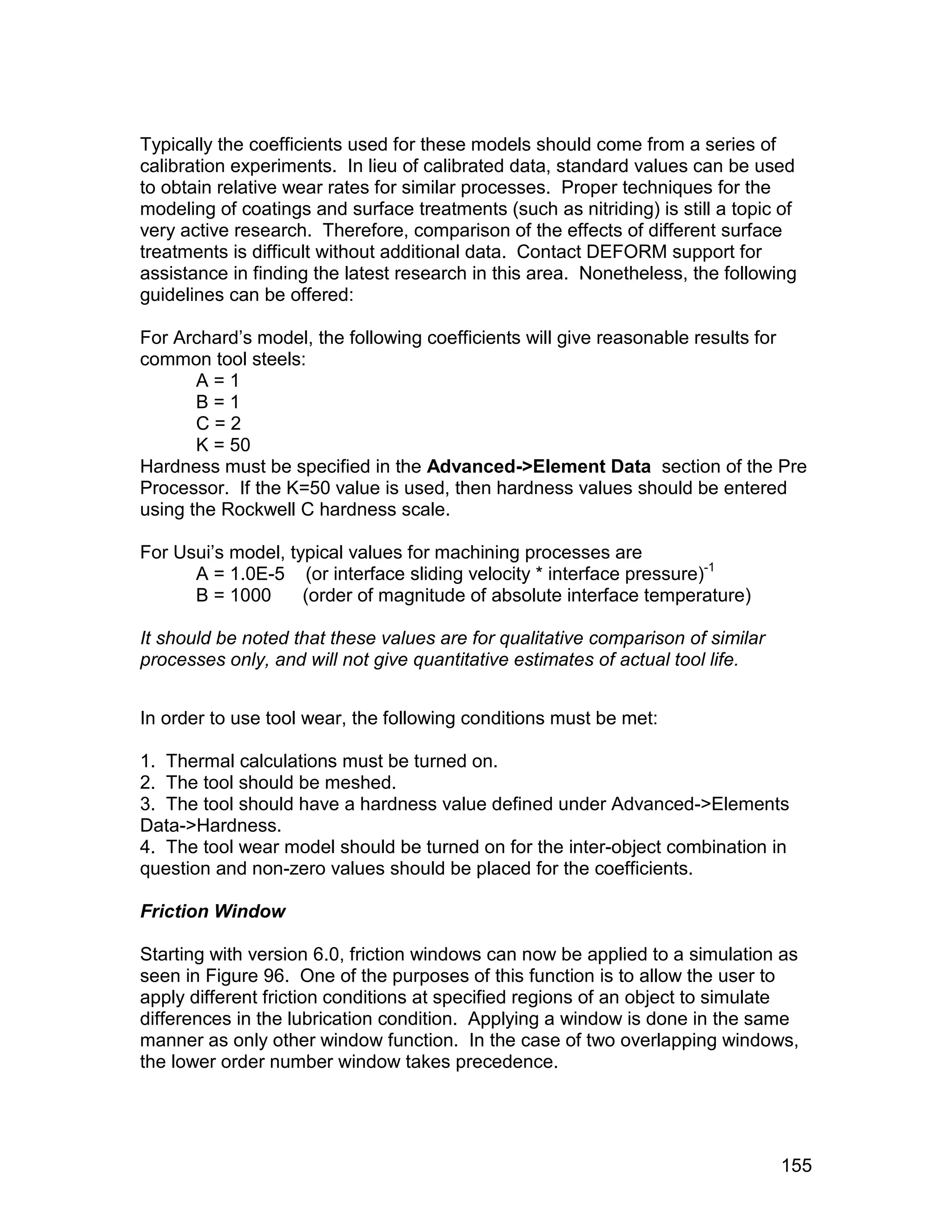 Typically the coefficients used for these models should come from a series of
calibration experiments. In lieu of calibrated data, standard values can be used
to obtain relative wear rates for similar processes. Proper techniques for the
modeling of coatings and surface treatments (such as nitriding) is still a topic of
very active research. Therefore, comparison of the effects of different surface
treatments is difficult without additional data. Contact DEFORM support for
assistance in finding the latest research in this area. Nonetheless, the following
guidelines can be offered:

For Archard’s model, the following coefficients will give reasonable results for
common tool steels:
       A=1
       B=1
       C=2
       K = 50
Hardness must be specified in the Advanced->Element Data section of the Pre
Processor. If the K=50 value is used, then hardness values should be entered
using the Rockwell C hardness scale.

For Usui’s model, typical values for machining processes are
      A = 1.0E-5 (or interface sliding velocity * interface pressure)-1
      B = 1000      (order of magnitude of absolute interface temperature)

It should be noted that these values are for qualitative comparison of similar
processes only, and will not give quantitative estimates of actual tool life.


In order to use tool wear, the following conditions must be met:

1. Thermal calculations must be turned on.
2. The tool should be meshed.
3. The tool should have a hardness value defined under Advanced->Elements
Data->Hardness.
4. The tool wear model should be turned on for the inter-object combination in
question and non-zero values should be placed for the coefficients.

Friction Window

Starting with version 6.0, friction windows can now be applied to a simulation as
seen in Figure 96. One of the purposes of this function is to allow the user to
apply different friction conditions at specified regions of an object to simulate
differences in the lubrication condition. Applying a window is done in the same
manner as only other window function. In the case of two overlapping windows,
the lower order number window takes precedence.




                                                                                 155
 