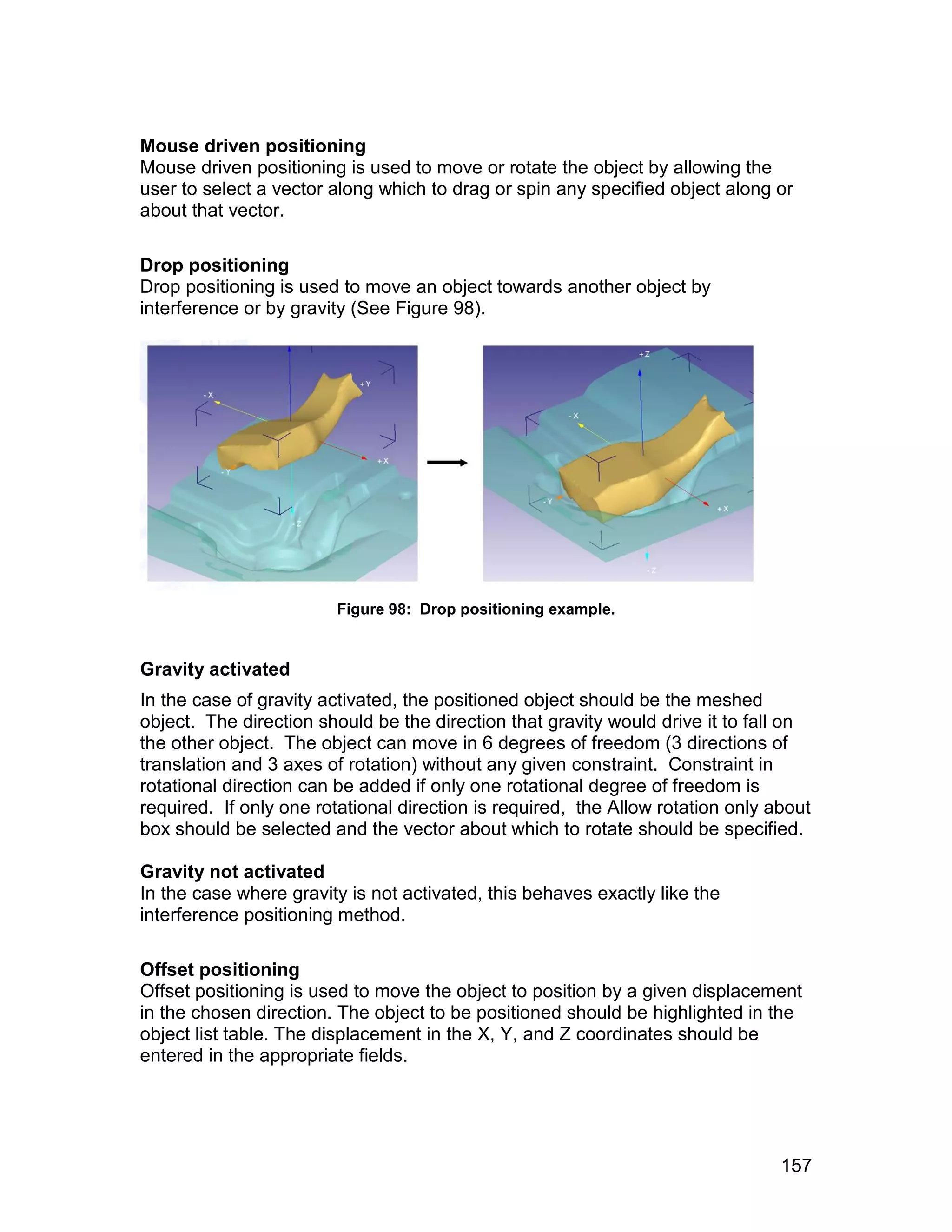 Mouse driven positioning
Mouse driven positioning is used to move or rotate the object by allowing the
user to select a vector along which to drag or spin any specified object along or
about that vector.

Drop positioning
Drop positioning is used to move an object towards another object by
interference or by gravity (See Figure 98).




                        Figure 98: Drop positioning example.


Gravity activated
In the case of gravity activated, the positioned object should be the meshed
object. The direction should be the direction that gravity would drive it to fall on
the other object. The object can move in 6 degrees of freedom (3 directions of
translation and 3 axes of rotation) without any given constraint. Constraint in
rotational direction can be added if only one rotational degree of freedom is
required. If only one rotational direction is required, the Allow rotation only about
box should be selected and the vector about which to rotate should be specified.

Gravity not activated
In the case where gravity is not activated, this behaves exactly like the
interference positioning method.

Offset positioning
Offset positioning is used to move the object to position by a given displacement
in the chosen direction. The object to be positioned should be highlighted in the
object list table. The displacement in the X, Y, and Z coordinates should be
entered in the appropriate fields.




                                                                                 157
 