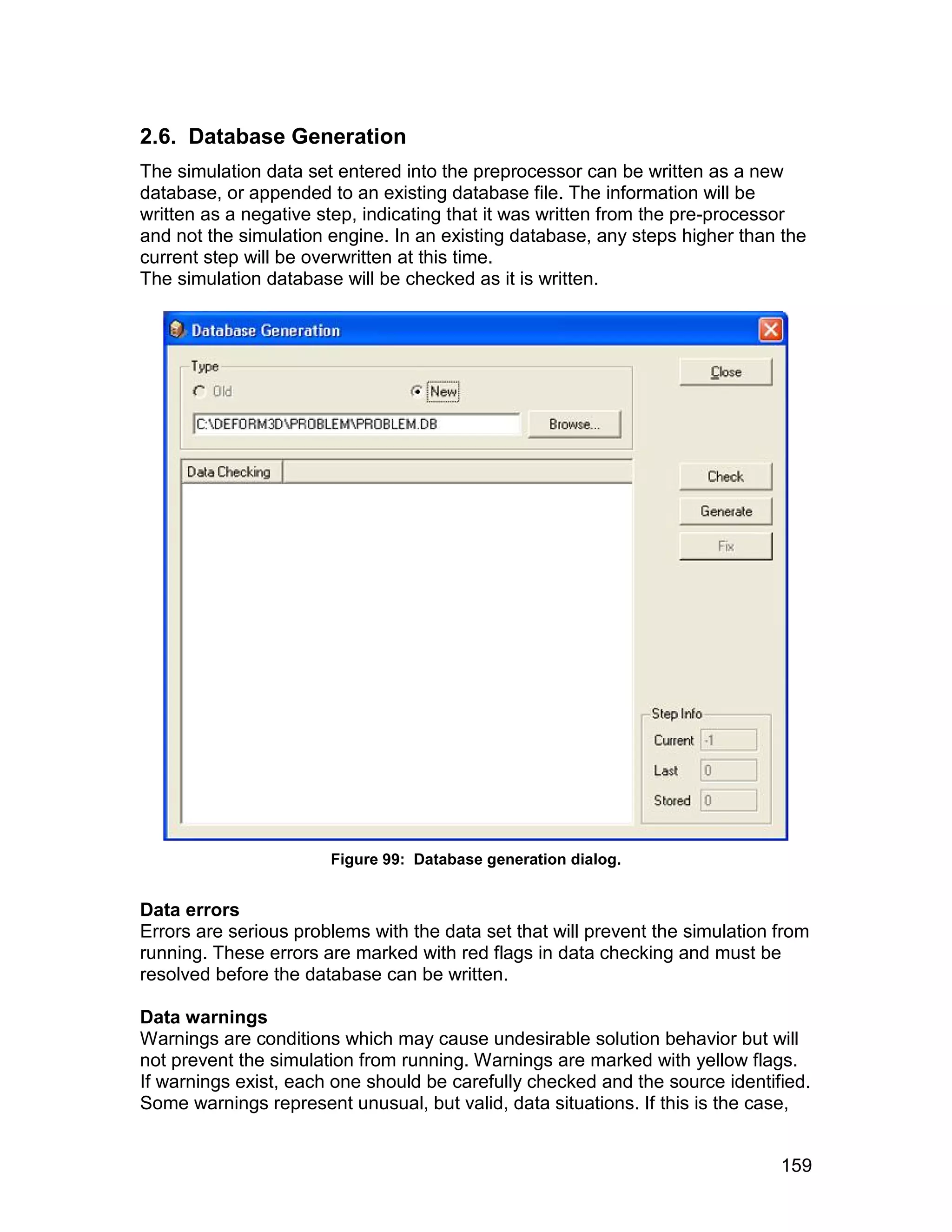 2.6. Database Generation
The simulation data set entered into the preprocessor can be written as a new
database, or appended to an existing database file. The information will be
written as a negative step, indicating that it was written from the pre-processor
and not the simulation engine. In an existing database, any steps higher than the
current step will be overwritten at this time.
The simulation database will be checked as it is written.




                       Figure 99: Database generation dialog.


Data errors
Errors are serious problems with the data set that will prevent the simulation from
running. These errors are marked with red flags in data checking and must be
resolved before the database can be written.

Data warnings
Warnings are conditions which may cause undesirable solution behavior but will
not prevent the simulation from running. Warnings are marked with yellow flags.
If warnings exist, each one should be carefully checked and the source identified.
Some warnings represent unusual, but valid, data situations. If this is the case,


                                                                               159
 