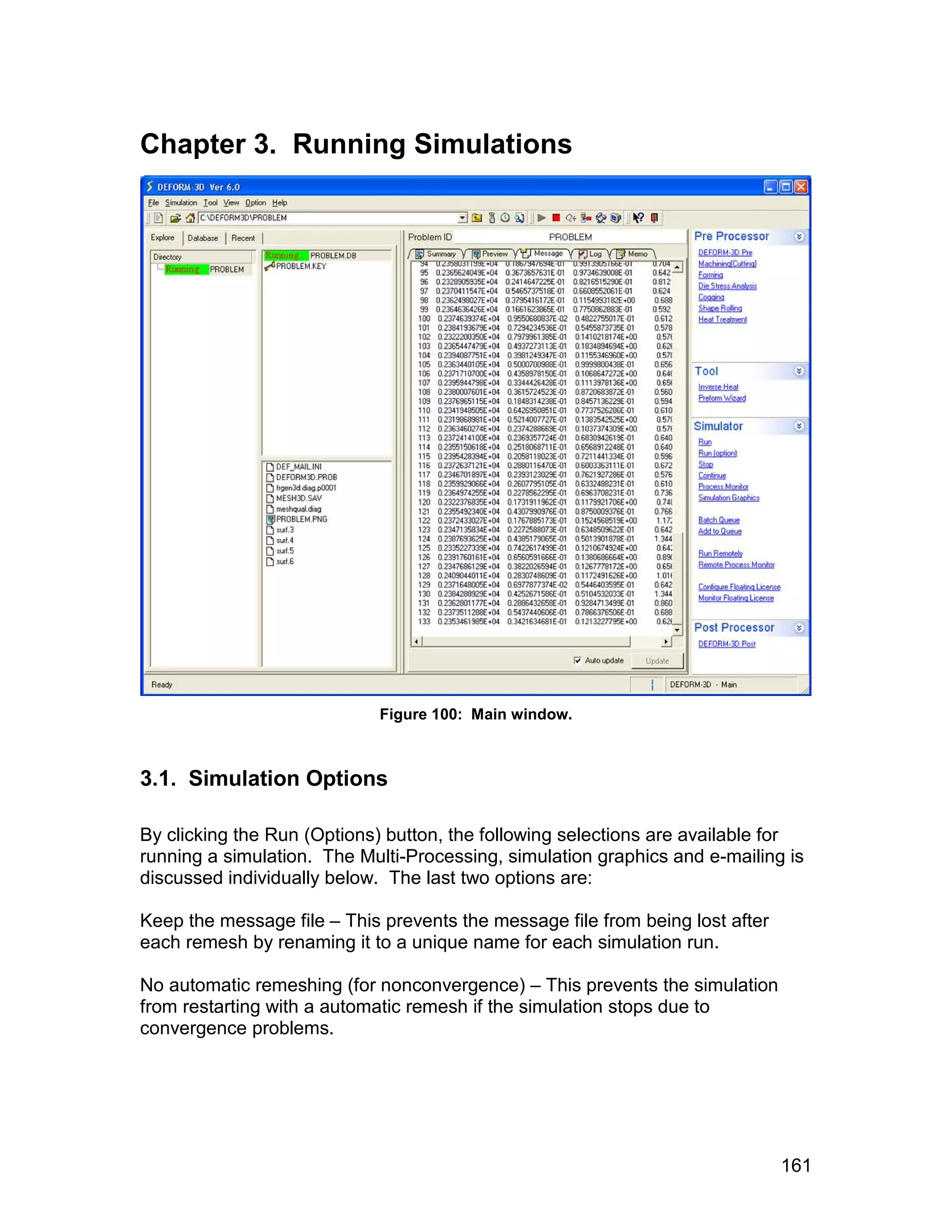 Chapter 3. Running Simulations




                            Figure 100: Main window.



3.1. Simulation Options

By clicking the Run (Options) button, the following selections are available for
running a simulation. The Multi-Processing, simulation graphics and e-mailing is
discussed individually below. The last two options are:

Keep the message file – This prevents the message file from being lost after
each remesh by renaming it to a unique name for each simulation run.

No automatic remeshing (for nonconvergence) – This prevents the simulation
from restarting with a automatic remesh if the simulation stops due to
convergence problems.




                                                                               161
 