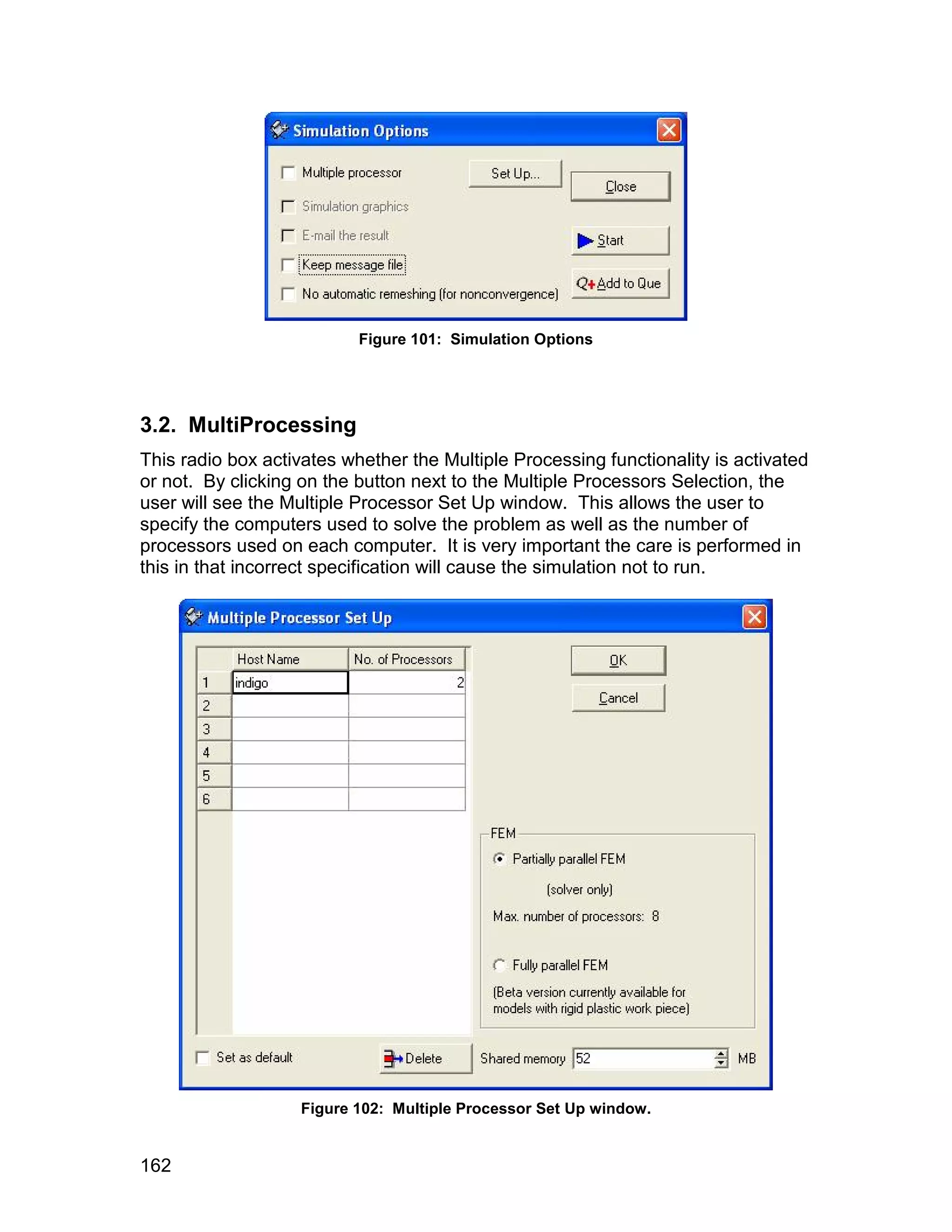 Figure 101: Simulation Options




3.2. MultiProcessing
This radio box activates whether the Multiple Processing functionality is activated
or not. By clicking on the button next to the Multiple Processors Selection, the
user will see the Multiple Processor Set Up window. This allows the user to
specify the computers used to solve the problem as well as the number of
processors used on each computer. It is very important the care is performed in
this in that incorrect specification will cause the simulation not to run.




                   Figure 102: Multiple Processor Set Up window.


162
 