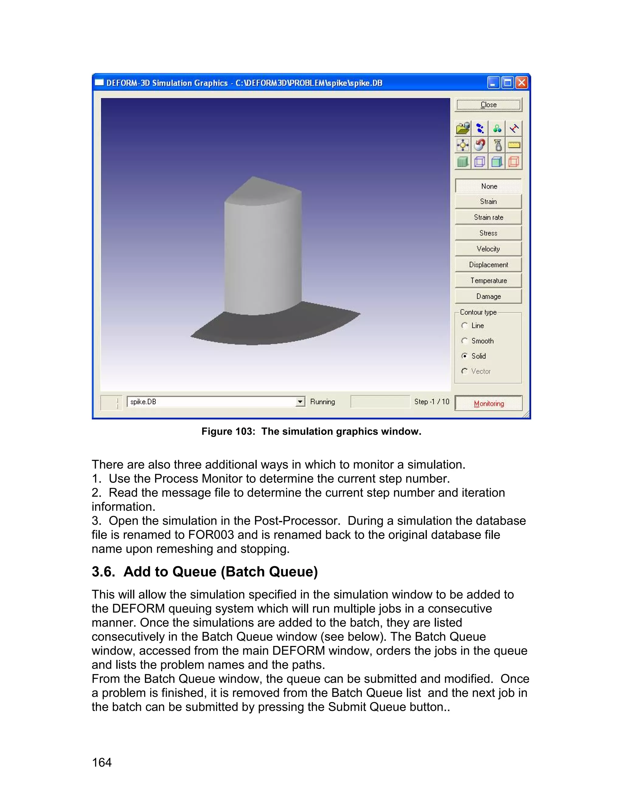 Figure 103: The simulation graphics window.


There are also three additional ways in which to monitor a simulation.
1. Use the Process Monitor to determine the current step number.
2. Read the message file to determine the current step number and iteration
information.
3. Open the simulation in the Post-Processor. During a simulation the database
file is renamed to FOR003 and is renamed back to the original database file
name upon remeshing and stopping.
3.6. Add to Queue (Batch Queue)
This will allow the simulation specified in the simulation window to be added to
the DEFORM queuing system which will run multiple jobs in a consecutive
manner. Once the simulations are added to the batch, they are listed
consecutively in the Batch Queue window (see below). The Batch Queue
window, accessed from the main DEFORM window, orders the jobs in the queue
and lists the problem names and the paths.
From the Batch Queue window, the queue can be submitted and modified. Once
a problem is finished, it is removed from the Batch Queue list and the next job in
the batch can be submitted by pressing the Submit Queue button..



164
 