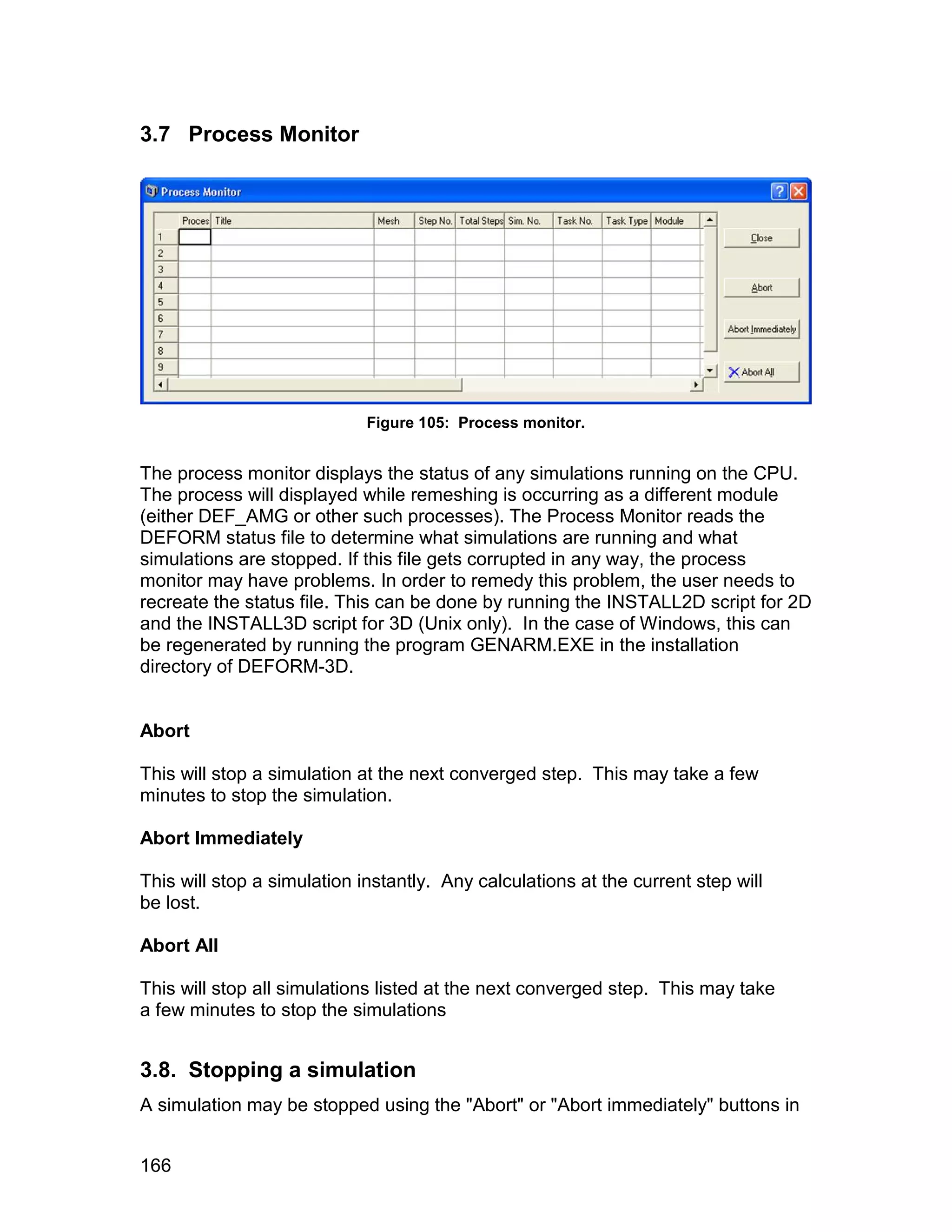 3.7 Process Monitor




                             Figure 105: Process monitor.


The process monitor displays the status of any simulations running on the CPU.
The process will displayed while remeshing is occurring as a different module
(either DEF_AMG or other such processes). The Process Monitor reads the
DEFORM status file to determine what simulations are running and what
simulations are stopped. If this file gets corrupted in any way, the process
monitor may have problems. In order to remedy this problem, the user needs to
recreate the status file. This can be done by running the INSTALL2D script for 2D
and the INSTALL3D script for 3D (Unix only). In the case of Windows, this can
be regenerated by running the program GENARM.EXE in the installation
directory of DEFORM-3D.


Abort

This will stop a simulation at the next converged step. This may take a few
minutes to stop the simulation.

Abort Immediately

This will stop a simulation instantly. Any calculations at the current step will
be lost.

Abort All

This will stop all simulations listed at the next converged step. This may take
a few minutes to stop the simulations


3.8. Stopping a simulation
A simulation may be stopped using the "Abort" or "Abort immediately" buttons in


166
 