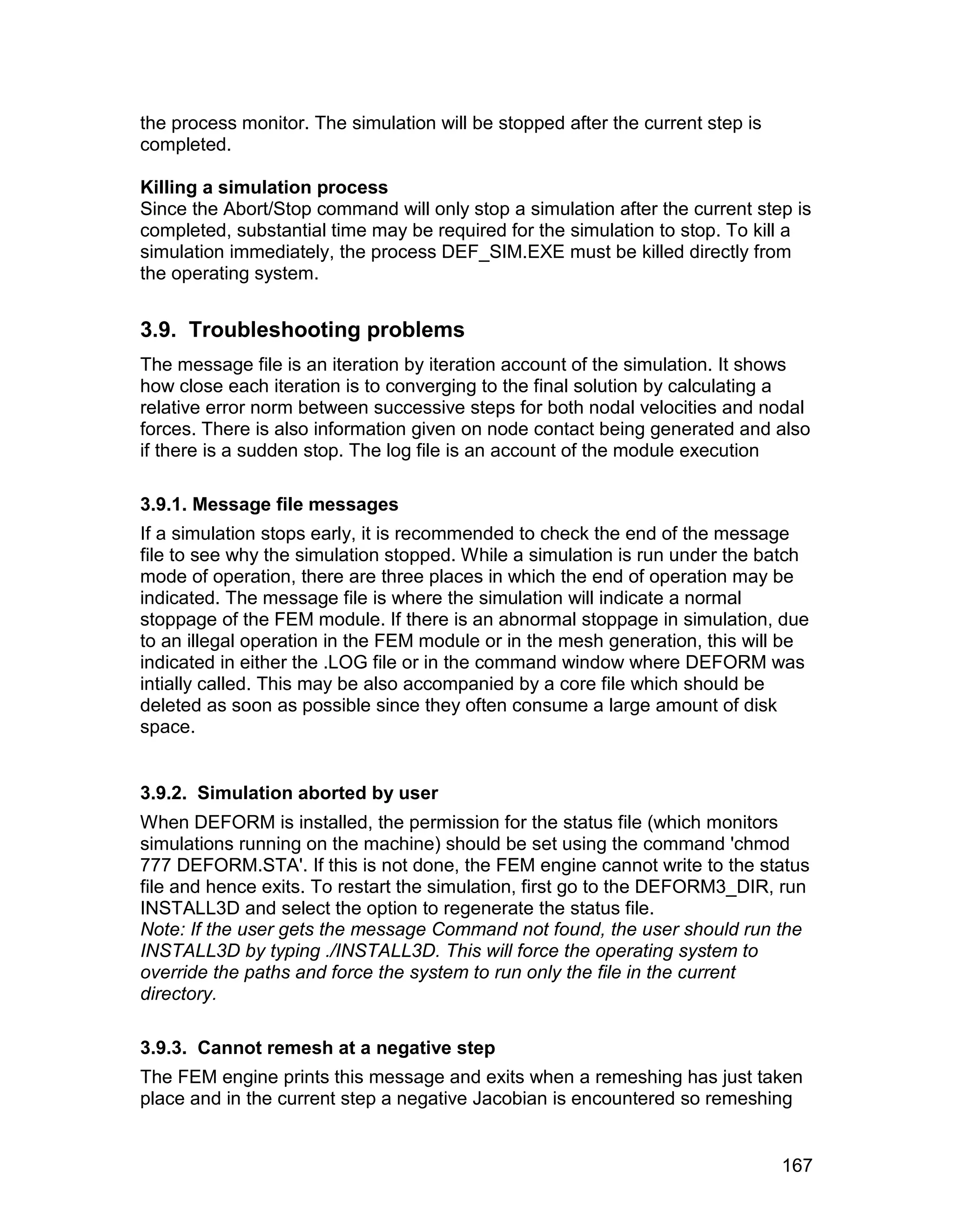 the process monitor. The simulation will be stopped after the current step is
completed.

Killing a simulation process
Since the Abort/Stop command will only stop a simulation after the current step is
completed, substantial time may be required for the simulation to stop. To kill a
simulation immediately, the process DEF_SIM.EXE must be killed directly from
the operating system.


3.9. Troubleshooting problems
The message file is an iteration by iteration account of the simulation. It shows
how close each iteration is to converging to the final solution by calculating a
relative error norm between successive steps for both nodal velocities and nodal
forces. There is also information given on node contact being generated and also
if there is a sudden stop. The log file is an account of the module execution

3.9.1. Message file messages
If a simulation stops early, it is recommended to check the end of the message
file to see why the simulation stopped. While a simulation is run under the batch
mode of operation, there are three places in which the end of operation may be
indicated. The message file is where the simulation will indicate a normal
stoppage of the FEM module. If there is an abnormal stoppage in simulation, due
to an illegal operation in the FEM module or in the mesh generation, this will be
indicated in either the .LOG file or in the command window where DEFORM was
intially called. This may be also accompanied by a core file which should be
deleted as soon as possible since they often consume a large amount of disk
space.


3.9.2. Simulation aborted by user
When DEFORM is installed, the permission for the status file (which monitors
simulations running on the machine) should be set using the command 'chmod
777 DEFORM.STA'. If this is not done, the FEM engine cannot write to the status
file and hence exits. To restart the simulation, first go to the DEFORM3_DIR, run
INSTALL3D and select the option to regenerate the status file.
Note: If the user gets the message Command not found, the user should run the
INSTALL3D by typing ./INSTALL3D. This will force the operating system to
override the paths and force the system to run only the file in the current
directory.

3.9.3. Cannot remesh at a negative step
The FEM engine prints this message and exits when a remeshing has just taken
place and in the current step a negative Jacobian is encountered so remeshing


                                                                                167
 