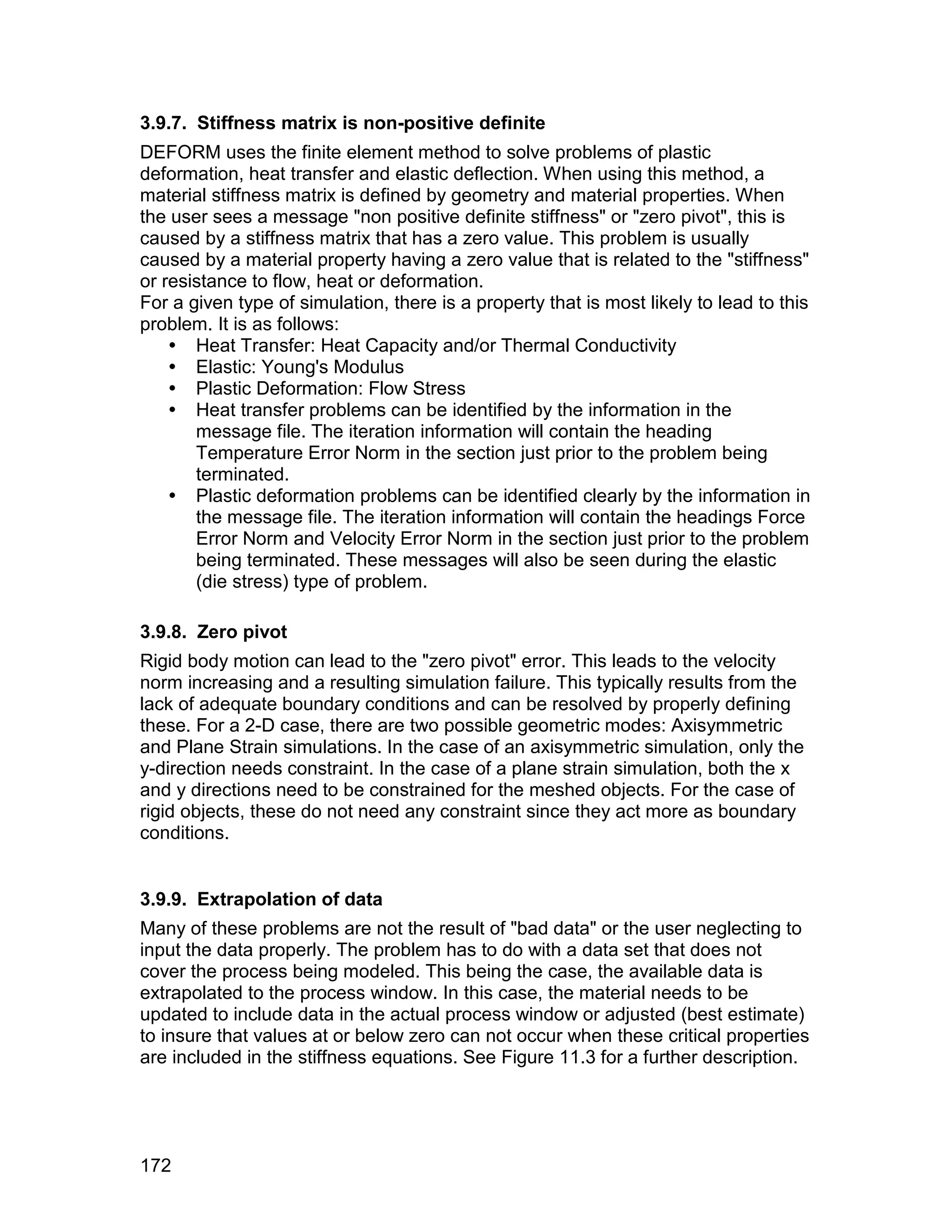 3.9.7. Stiffness matrix is non-positive definite
DEFORM uses the finite element method to solve problems of plastic
deformation, heat transfer and elastic deflection. When using this method, a
material stiffness matrix is defined by geometry and material properties. When
the user sees a message "non positive definite stiffness" or "zero pivot", this is
caused by a stiffness matrix that has a zero value. This problem is usually
caused by a material property having a zero value that is related to the "stiffness"
or resistance to flow, heat or deformation.
For a given type of simulation, there is a property that is most likely to lead to this
problem. It is as follows:
     Heat Transfer: Heat Capacity and/or Thermal Conductivity
     Elastic: Young's Modulus
     Plastic Deformation: Flow Stress
     Heat transfer problems can be identified by the information in the
       message file. The iteration information will contain the heading
       Temperature Error Norm in the section just prior to the problem being
       terminated.
     Plastic deformation problems can be identified clearly by the information in
       the message file. The iteration information will contain the headings Force
       Error Norm and Velocity Error Norm in the section just prior to the problem
       being terminated. These messages will also be seen during the elastic
       (die stress) type of problem.

3.9.8. Zero pivot
Rigid body motion can lead to the "zero pivot" error. This leads to the velocity
norm increasing and a resulting simulation failure. This typically results from the
lack of adequate boundary conditions and can be resolved by properly defining
these. For a 2-D case, there are two possible geometric modes: Axisymmetric
and Plane Strain simulations. In the case of an axisymmetric simulation, only the
y-direction needs constraint. In the case of a plane strain simulation, both the x
and y directions need to be constrained for the meshed objects. For the case of
rigid objects, these do not need any constraint since they act more as boundary
conditions.


3.9.9. Extrapolation of data
Many of these problems are not the result of "bad data" or the user neglecting to
input the data properly. The problem has to do with a data set that does not
cover the process being modeled. This being the case, the available data is
extrapolated to the process window. In this case, the material needs to be
updated to include data in the actual process window or adjusted (best estimate)
to insure that values at or below zero can not occur when these critical properties
are included in the stiffness equations. See Figure 11.3 for a further description.




172
 