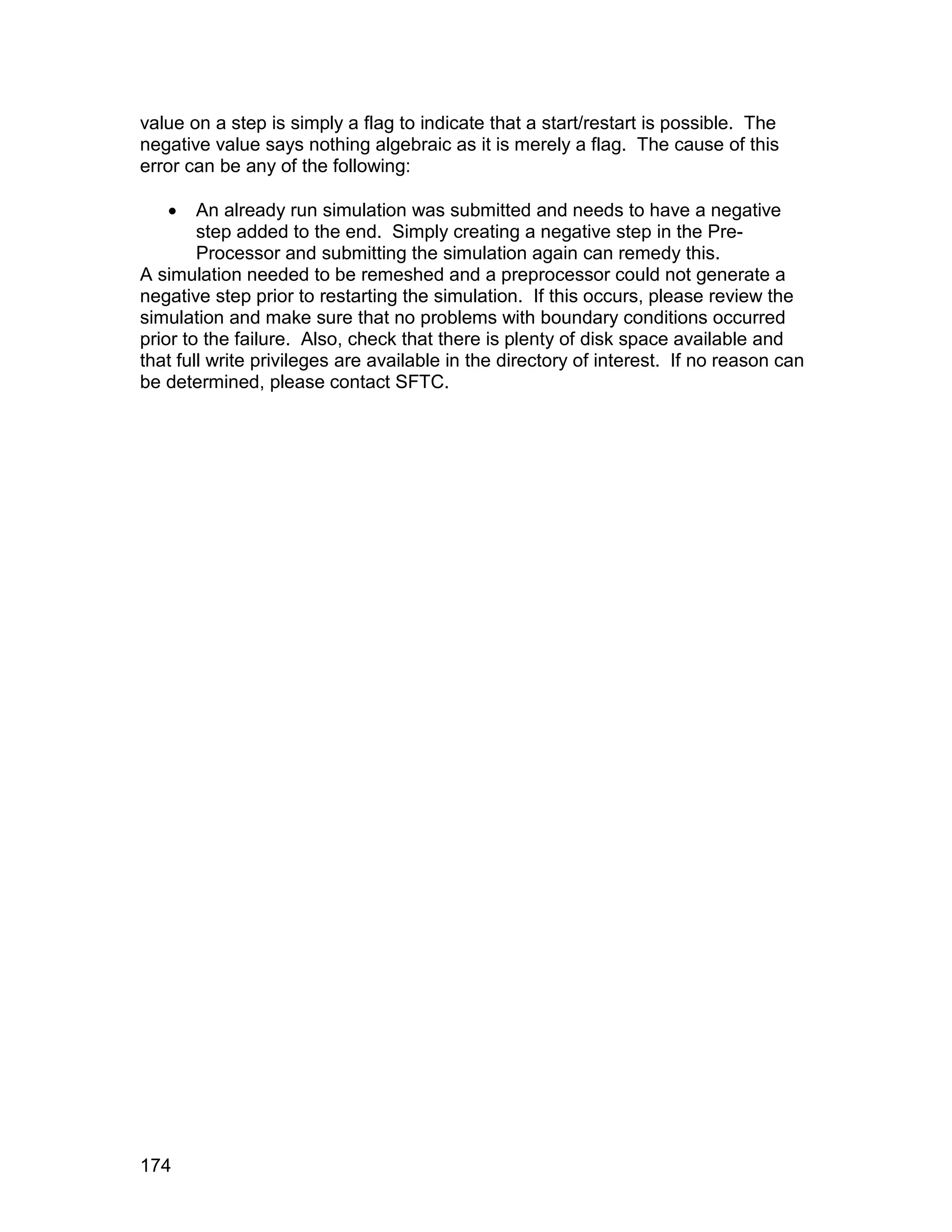 value on a step is simply a flag to indicate that a start/restart is possible. The
negative value says nothing algebraic as it is merely a flag. The cause of this
error can be any of the following:

       An already run simulation was submitted and needs to have a negative
        step added to the end. Simply creating a negative step in the Pre-
        Processor and submitting the simulation again can remedy this.
A simulation needed to be remeshed and a preprocessor could not generate a
negative step prior to restarting the simulation. If this occurs, please review the
simulation and make sure that no problems with boundary conditions occurred
prior to the failure. Also, check that there is plenty of disk space available and
that full write privileges are available in the directory of interest. If no reason can
be determined, please contact SFTC.




174
 