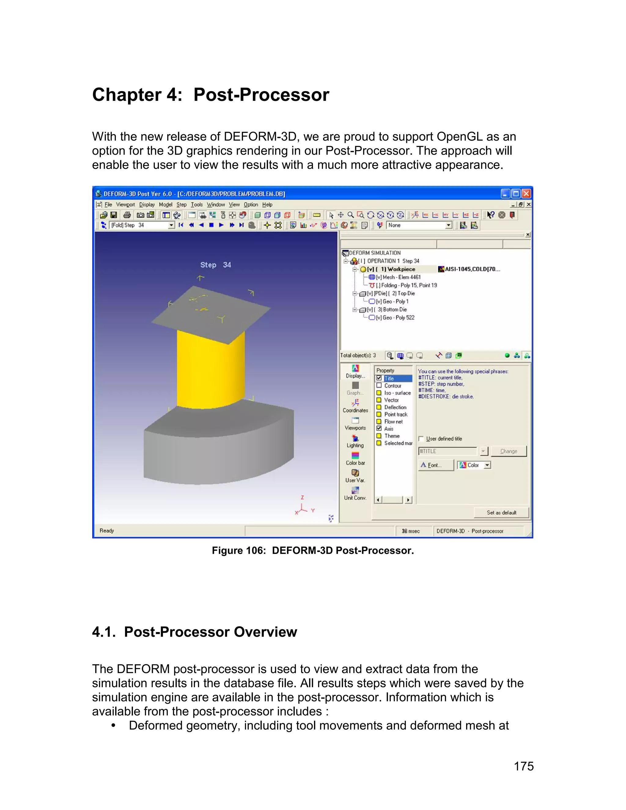 Chapter 4: Post-Processor

With the new release of DEFORM-3D, we are proud to support OpenGL as an
option for the 3D graphics rendering in our Post-Processor. The approach will
enable the user to view the results with a much more attractive appearance.




                      Figure 106: DEFORM-3D Post-Processor.




4.1. Post-Processor Overview

The DEFORM post-processor is used to view and extract data from the
simulation results in the database file. All results steps which were saved by the
simulation engine are available in the post-processor. Information which is
available from the post-processor includes :
    Deformed geometry, including tool movements and deformed mesh at


                                                                                175
 