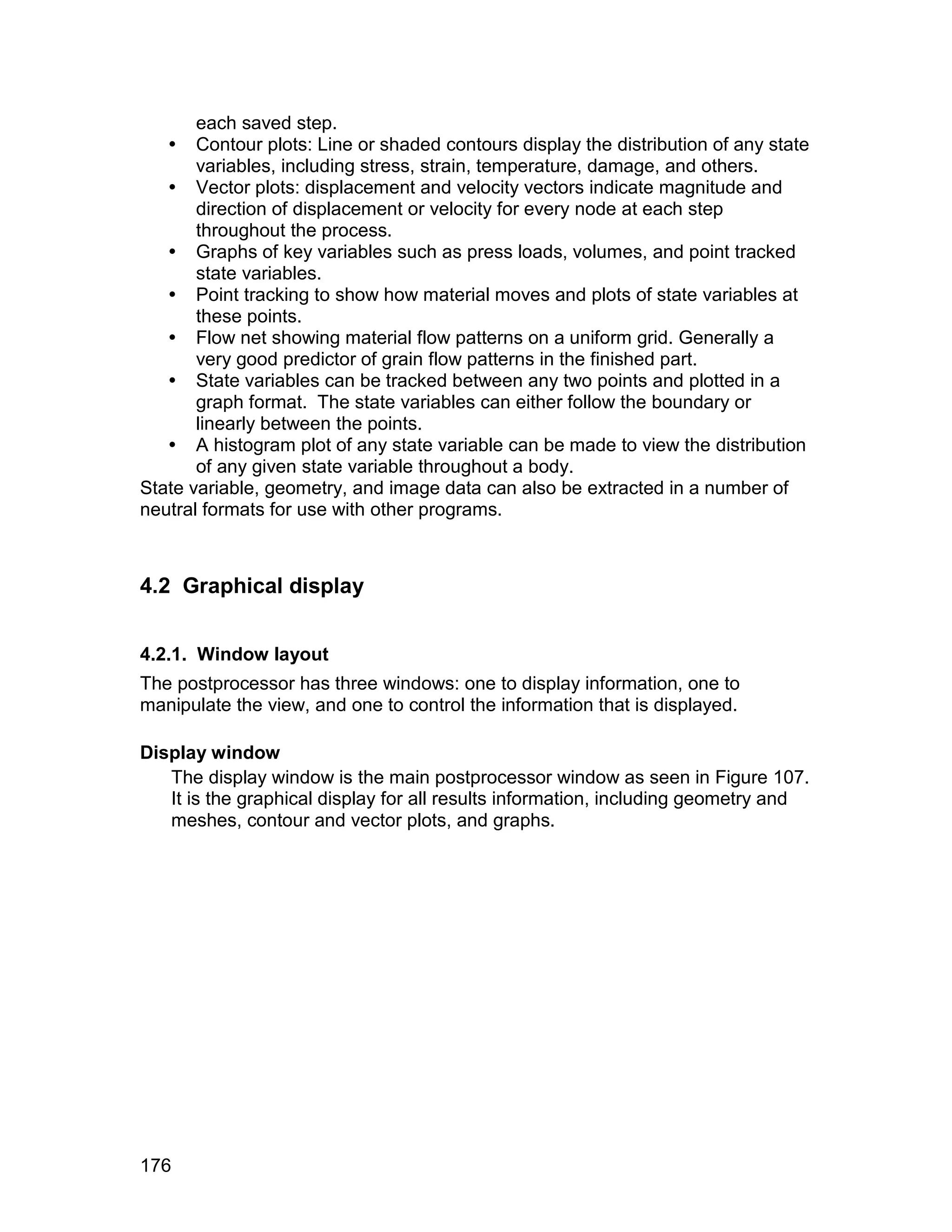 each saved step.
    Contour plots: Line or shaded contours display the distribution of any state
       variables, including stress, strain, temperature, damage, and others.
    Vector plots: displacement and velocity vectors indicate magnitude and
       direction of displacement or velocity for every node at each step
       throughout the process.
    Graphs of key variables such as press loads, volumes, and point tracked
       state variables.
    Point tracking to show how material moves and plots of state variables at
       these points.
    Flow net showing material flow patterns on a uniform grid. Generally a
       very good predictor of grain flow patterns in the finished part.
    State variables can be tracked between any two points and plotted in a
       graph format. The state variables can either follow the boundary or
       linearly between the points.
    A histogram plot of any state variable can be made to view the distribution
       of any given state variable throughout a body.
State variable, geometry, and image data can also be extracted in a number of
neutral formats for use with other programs.



4.2 Graphical display


4.2.1. Window layout
The postprocessor has three windows: one to display information, one to
manipulate the view, and one to control the information that is displayed.

Display window
   The display window is the main postprocessor window as seen in Figure 107.
   It is the graphical display for all results information, including geometry and
   meshes, contour and vector plots, and graphs.




176
 
