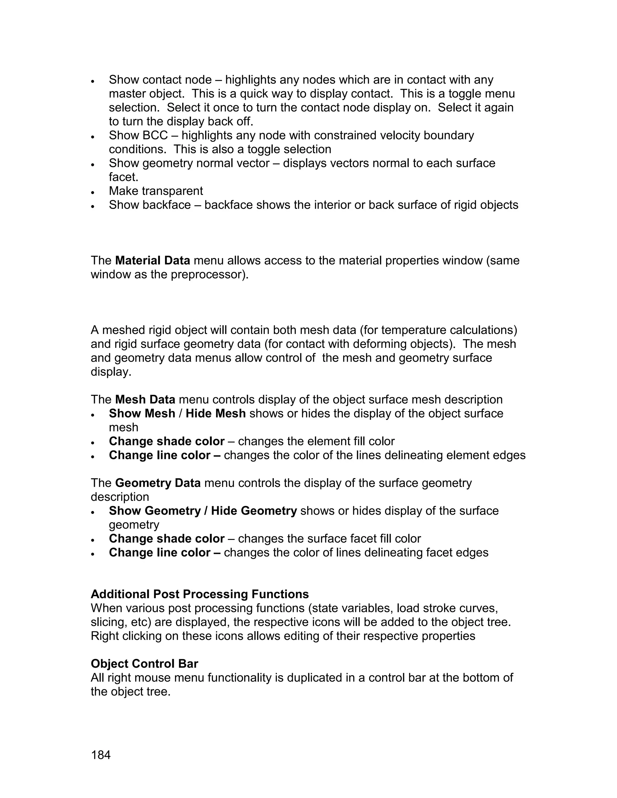    Show contact node – highlights any nodes which are in contact with any
    master object. This is a quick way to display contact. This is a toggle menu
    selection. Select it once to turn the contact node display on. Select it again
    to turn the display back off.
   Show BCC – highlights any node with constrained velocity boundary
    conditions. This is also a toggle selection
   Show geometry normal vector – displays vectors normal to each surface
    facet.
   Make transparent
   Show backface – backface shows the interior or back surface of rigid objects



The Material Data menu allows access to the material properties window (same
window as the preprocessor).



A meshed rigid object will contain both mesh data (for temperature calculations)
and rigid surface geometry data (for contact with deforming objects). The mesh
and geometry data menus allow control of the mesh and geometry surface
display.

The Mesh Data menu controls display of the object surface mesh description
  Show Mesh / Hide Mesh shows or hides the display of the object surface
   mesh
  Change shade color – changes the element fill color
  Change line color – changes the color of the lines delineating element edges

The Geometry Data menu controls the display of the surface geometry
description
  Show Geometry / Hide Geometry shows or hides display of the surface
   geometry
  Change shade color – changes the surface facet fill color
  Change line color – changes the color of lines delineating facet edges


Additional Post Processing Functions
When various post processing functions (state variables, load stroke curves,
slicing, etc) are displayed, the respective icons will be added to the object tree.
Right clicking on these icons allows editing of their respective properties

Object Control Bar
All right mouse menu functionality is duplicated in a control bar at the bottom of
the object tree.




184
 