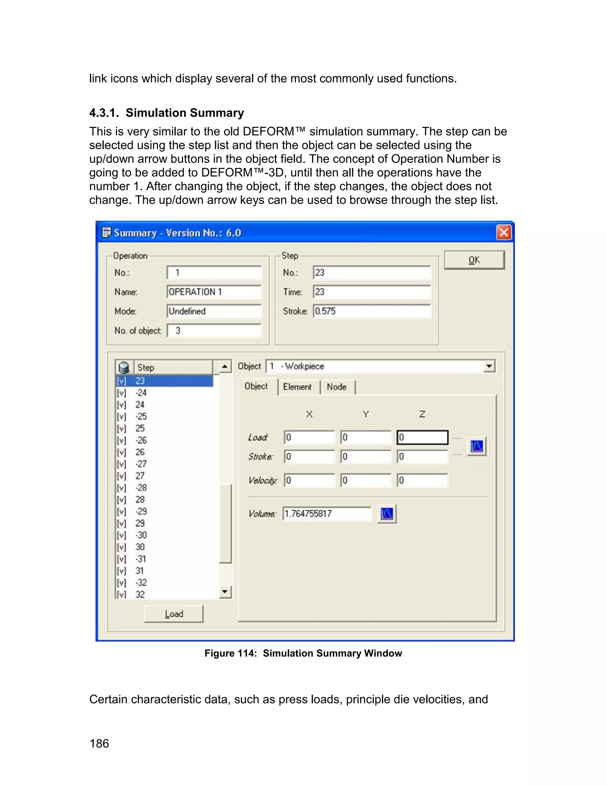 link icons which display several of the most commonly used functions.

4.3.1. Simulation Summary
This is very similar to the old DEFORM™ simulation summary. The step can be
selected using the step list and then the object can be selected using the
up/down arrow buttons in the object field. The concept of Operation Number is
going to be added to DEFORM™-3D, until then all the operations have the
number 1. After changing the object, if the step changes, the object does not
change. The up/down arrow keys can be used to browse through the step list.




                      Figure 114: Simulation Summary Window



Certain characteristic data, such as press loads, principle die velocities, and


186
 