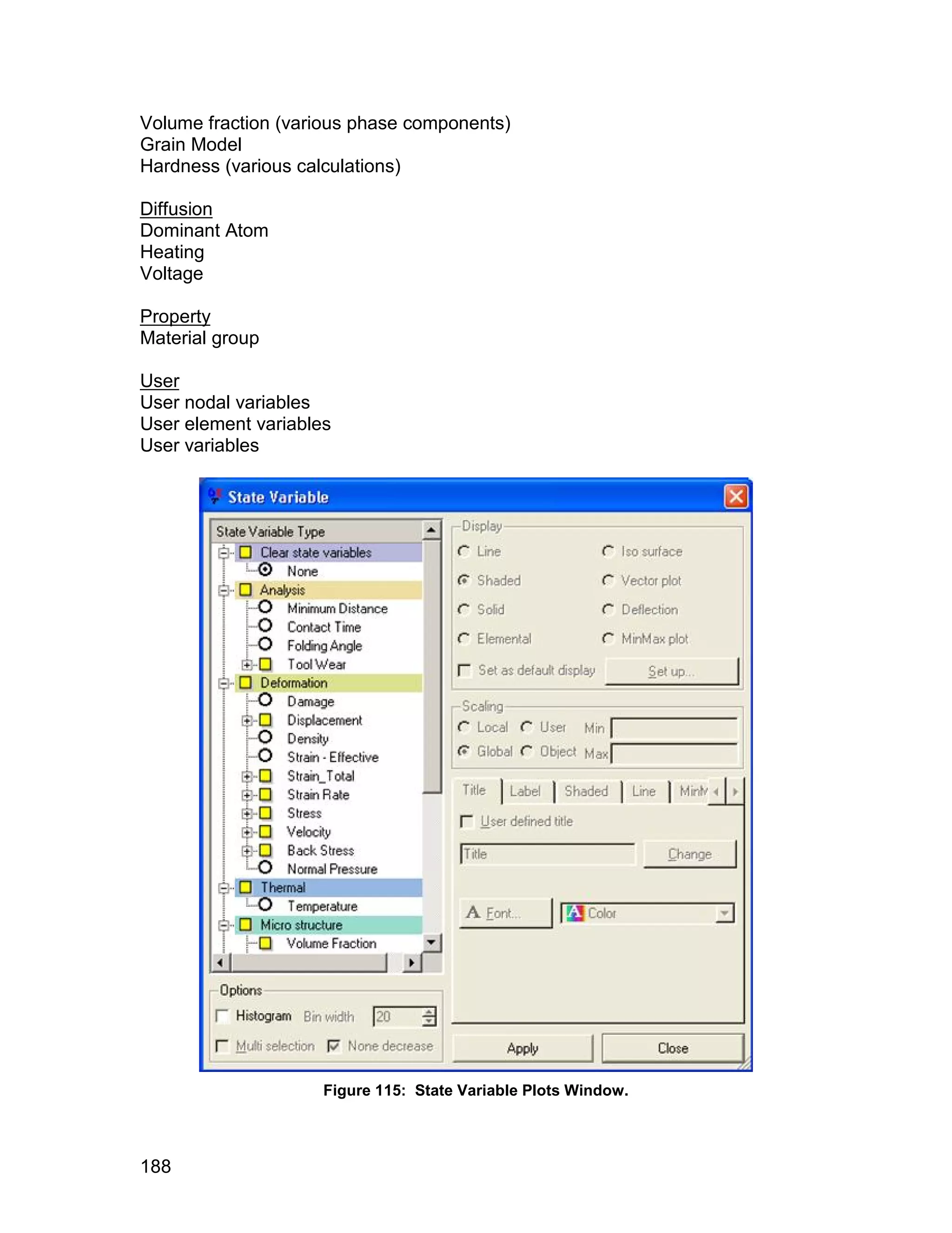 Volume fraction (various phase components)
Grain Model
Hardness (various calculations)

Diffusion
Dominant Atom
Heating
Voltage

Property
Material group

User
User nodal variables
User element variables
User variables




                     Figure 115: State Variable Plots Window.



188
 