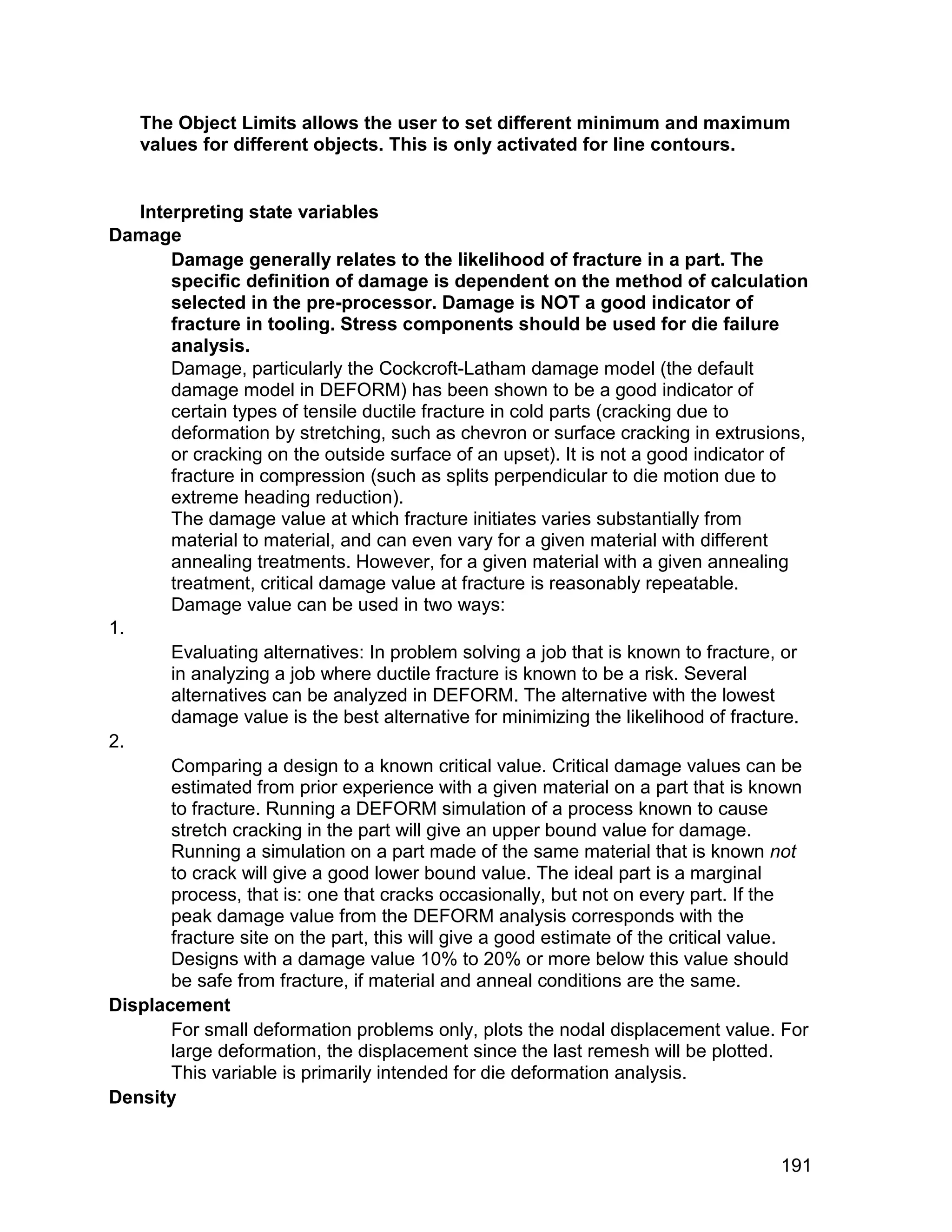 The Object Limits allows the user to set different minimum and maximum
   values for different objects. This is only activated for line contours.


   Interpreting state variables
Damage
       Damage generally relates to the likelihood of fracture in a part. The
       specific definition of damage is dependent on the method of calculation
       selected in the pre-processor. Damage is NOT a good indicator of
       fracture in tooling. Stress components should be used for die failure
       analysis.
       Damage, particularly the Cockcroft-Latham damage model (the default
       damage model in DEFORM) has been shown to be a good indicator of
       certain types of tensile ductile fracture in cold parts (cracking due to
       deformation by stretching, such as chevron or surface cracking in extrusions,
       or cracking on the outside surface of an upset). It is not a good indicator of
       fracture in compression (such as splits perpendicular to die motion due to
       extreme heading reduction).
       The damage value at which fracture initiates varies substantially from
       material to material, and can even vary for a given material with different
       annealing treatments. However, for a given material with a given annealing
       treatment, critical damage value at fracture is reasonably repeatable.
       Damage value can be used in two ways:
1.
       Evaluating alternatives: In problem solving a job that is known to fracture, or
       in analyzing a job where ductile fracture is known to be a risk. Several
       alternatives can be analyzed in DEFORM. The alternative with the lowest
       damage value is the best alternative for minimizing the likelihood of fracture.
2.
       Comparing a design to a known critical value. Critical damage values can be
       estimated from prior experience with a given material on a part that is known
       to fracture. Running a DEFORM simulation of a process known to cause
       stretch cracking in the part will give an upper bound value for damage.
       Running a simulation on a part made of the same material that is known not
       to crack will give a good lower bound value. The ideal part is a marginal
       process, that is: one that cracks occasionally, but not on every part. If the
       peak damage value from the DEFORM analysis corresponds with the
       fracture site on the part, this will give a good estimate of the critical value.
       Designs with a damage value 10% to 20% or more below this value should
       be safe from fracture, if material and anneal conditions are the same.
Displacement
       For small deformation problems only, plots the nodal displacement value. For
       large deformation, the displacement since the last remesh will be plotted.
       This variable is primarily intended for die deformation analysis.
Density


                                                                                   191
 