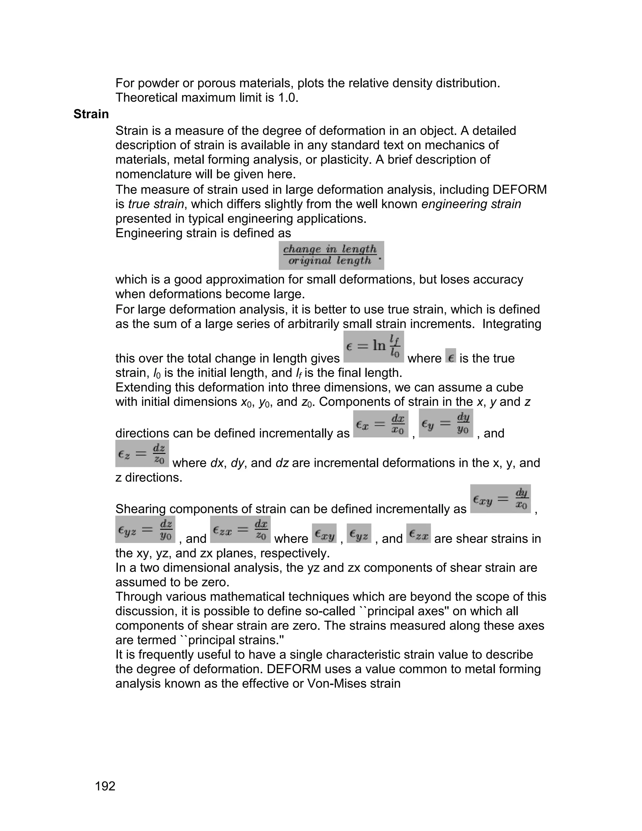 For powder or porous materials, plots the relative density distribution.
         Theoretical maximum limit is 1.0.
Strain
         Strain is a measure of the degree of deformation in an object. A detailed
         description of strain is available in any standard text on mechanics of
         materials, metal forming analysis, or plasticity. A brief description of
         nomenclature will be given here.
         The measure of strain used in large deformation analysis, including DEFORM
         is true strain, which differs slightly from the well known engineering strain
         presented in typical engineering applications.
         Engineering strain is defined as


         which is a good approximation for small deformations, but loses accuracy
         when deformations become large.
         For large deformation analysis, it is better to use true strain, which is defined
         as the sum of a large series of arbitrarily small strain increments. Integrating

         this over the total change in length gives                    where is the true
         strain, l0 is the initial length, and lf is the final length.
         Extending this deformation into three dimensions, we can assume a cube
         with initial dimensions x0, y0, and z0. Components of strain in the x, y and z

         directions can be defined incrementally as              ,           , and

                    where dx, dy, and dz are incremental deformations in the x, y, and
         z directions.

         Shearing components of strain can be defined incrementally as                     ,

                      , and             where       ,      , and       are shear strains in
         the xy, yz, and zx planes, respectively.
         In a two dimensional analysis, the yz and zx components of shear strain are
         assumed to be zero.
         Through various mathematical techniques which are beyond the scope of this
         discussion, it is possible to define so-called ``principal axes'' on which all
         components of shear strain are zero. The strains measured along these axes
         are termed ``principal strains.''
         It is frequently useful to have a single characteristic strain value to describe
         the degree of deformation. DEFORM uses a value common to metal forming
         analysis known as the effective or Von-Mises strain




   192
 