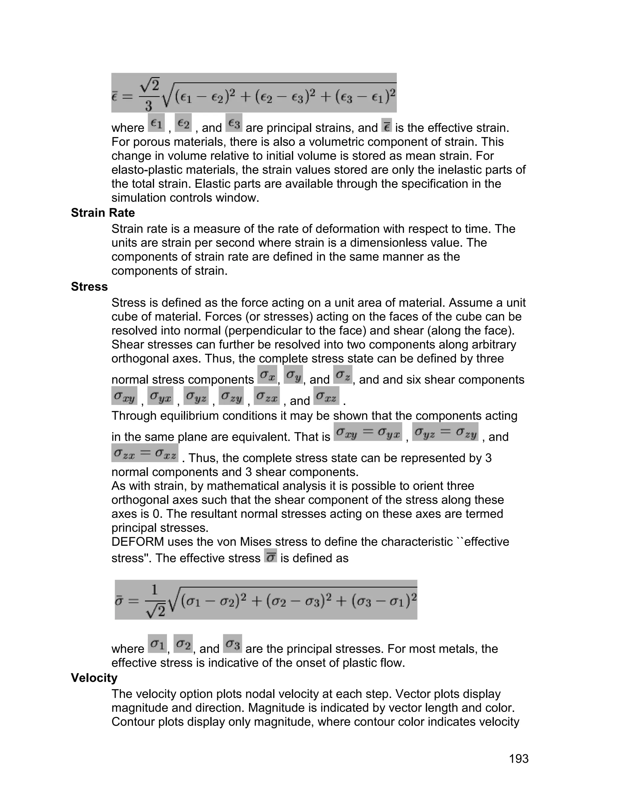 where       ,     , and     are principal strains, and is the effective strain.
       For porous materials, there is also a volumetric component of strain. This
       change in volume relative to initial volume is stored as mean strain. For
       elasto-plastic materials, the strain values stored are only the inelastic parts of
       the total strain. Elastic parts are available through the specification in the
       simulation controls window.
Strain Rate
       Strain rate is a measure of the rate of deformation with respect to time. The
       units are strain per second where strain is a dimensionless value. The
       components of strain rate are defined in the same manner as the
       components of strain.
Stress
       Stress is defined as the force acting on a unit area of material. Assume a unit
       cube of material. Forces (or stresses) acting on the faces of the cube can be
       resolved into normal (perpendicular to the face) and shear (along the face).
       Shear stresses can further be resolved into two components along arbitrary
       orthogonal axes. Thus, the complete stress state can be defined by three
       normal stress components         ,    , and     , and and six shear components
            ,    ,       ,     ,       , and      .
       Through equilibrium conditions it may be shown that the components acting
       in the same plane are equivalent. That is                 ,              , and
                     . Thus, the complete stress state can be represented by 3
       normal components and 3 shear components.
       As with strain, by mathematical analysis it is possible to orient three
       orthogonal axes such that the shear component of the stress along these
       axes is 0. The resultant normal stresses acting on these axes are termed
       principal stresses.
       DEFORM uses the von Mises stress to define the characteristic ``effective
       stress''. The effective stress  is defined as




       where      ,    , and       are the principal stresses. For most metals, the
       effective stress is indicative of the onset of plastic flow.
Velocity
       The velocity option plots nodal velocity at each step. Vector plots display
       magnitude and direction. Magnitude is indicated by vector length and color.
       Contour plots display only magnitude, where contour color indicates velocity


                                                                                     193
 