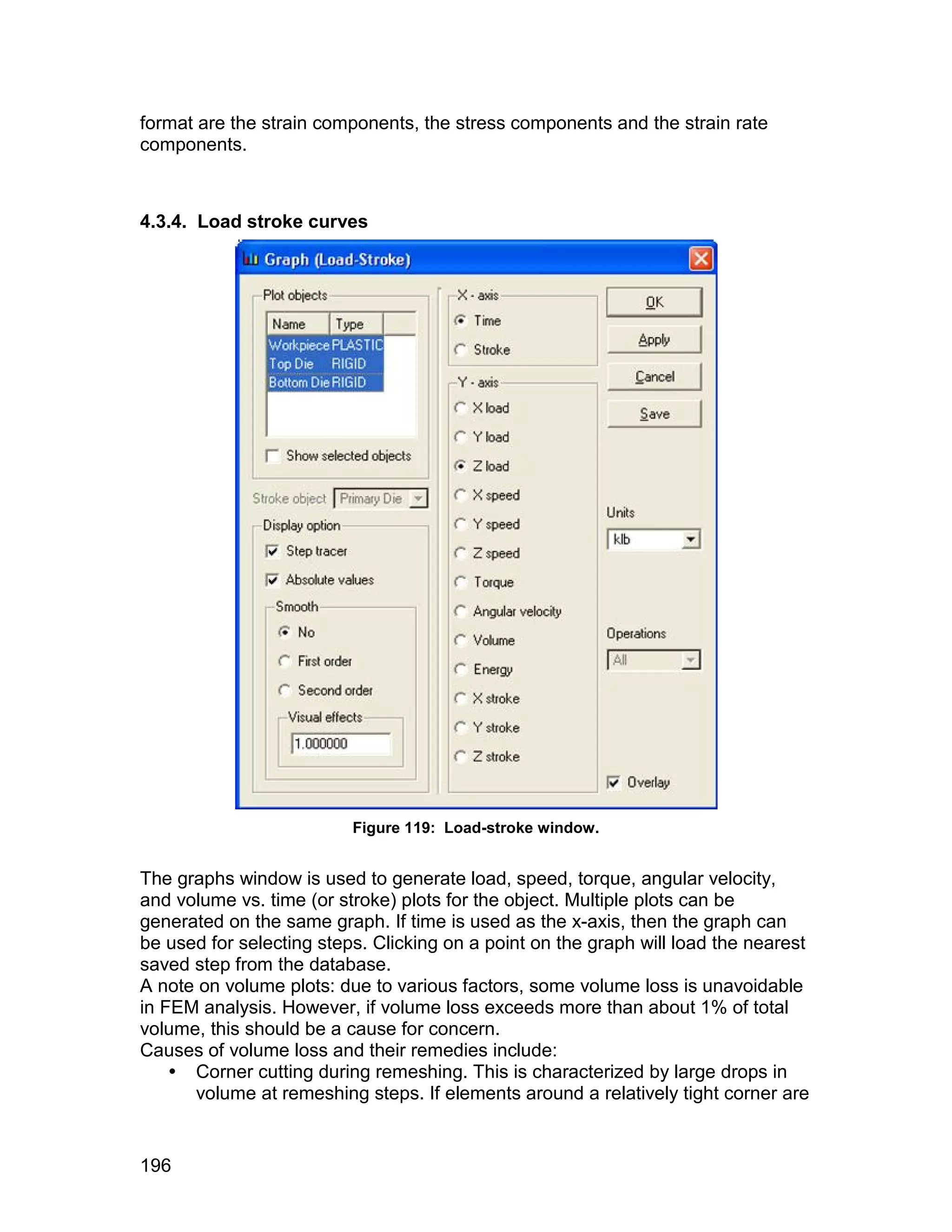 format are the strain components, the stress components and the strain rate
components.



4.3.4. Load stroke curves




                          Figure 119: Load-stroke window.


The graphs window is used to generate load, speed, torque, angular velocity,
and volume vs. time (or stroke) plots for the object. Multiple plots can be
generated on the same graph. If time is used as the x-axis, then the graph can
be used for selecting steps. Clicking on a point on the graph will load the nearest
saved step from the database.
A note on volume plots: due to various factors, some volume loss is unavoidable
in FEM analysis. However, if volume loss exceeds more than about 1% of total
volume, this should be a cause for concern.
Causes of volume loss and their remedies include:
     Corner cutting during remeshing. This is characterized by large drops in
      volume at remeshing steps. If elements around a relatively tight corner are


196
 