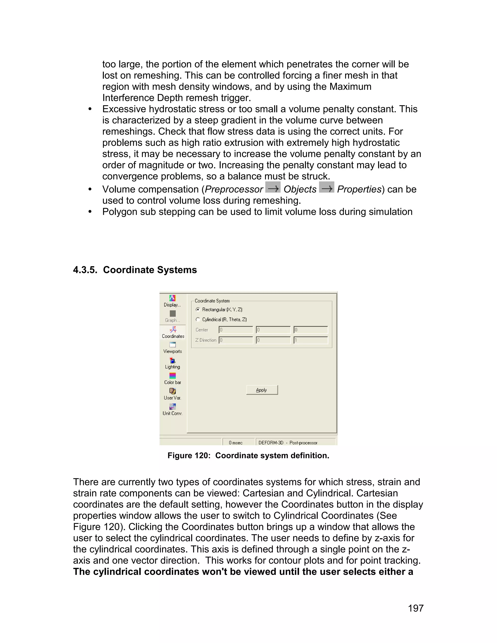 too large, the portion of the element which penetrates the corner will be
       lost on remeshing. This can be controlled forcing a finer mesh in that
       region with mesh density windows, and by using the Maximum
       Interference Depth remesh trigger.
      Excessive hydrostatic stress or too small a volume penalty constant. This
       is characterized by a steep gradient in the volume curve between
       remeshings. Check that flow stress data is using the correct units. For
       problems such as high ratio extrusion with extremely high hydrostatic
       stress, it may be necessary to increase the volume penalty constant by an
       order of magnitude or two. Increasing the penalty constant may lead to
       convergence problems, so a balance must be struck.
      Volume compensation (Preprocessor          Objects      Properties) can be
       used to control volume loss during remeshing.
      Polygon sub stepping can be used to limit volume loss during simulation




4.3.5. Coordinate Systems




                      Figure 120: Coordinate system definition.


There are currently two types of coordinates systems for which stress, strain and
strain rate components can be viewed: Cartesian and Cylindrical. Cartesian
coordinates are the default setting, however the Coordinates button in the display
properties window allows the user to switch to Cylindrical Coordinates (See
Figure 120). Clicking the Coordinates button brings up a window that allows the
user to select the cylindrical coordinates. The user needs to define by z-axis for
the cylindrical coordinates. This axis is defined through a single point on the z-
axis and one vector direction. This works for contour plots and for point tracking.
The cylindrical coordinates won't be viewed until the user selects either a


                                                                               197
 
