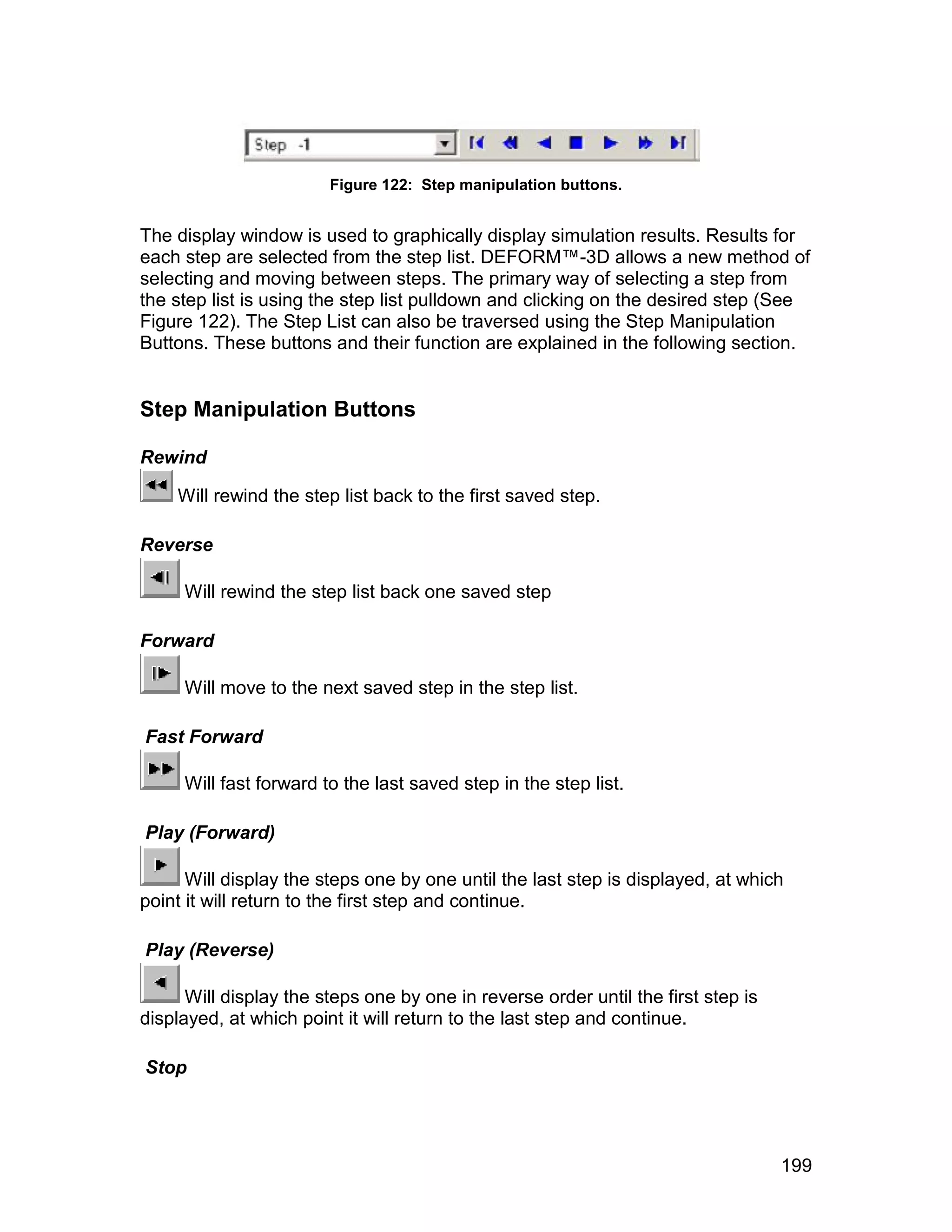 Figure 122: Step manipulation buttons.


The display window is used to graphically display simulation results. Results for
each step are selected from the step list. DEFORM™-3D allows a new method of
selecting and moving between steps. The primary way of selecting a step from
the step list is using the step list pulldown and clicking on the desired step (See
Figure 122). The Step List can also be traversed using the Step Manipulation
Buttons. These buttons and their function are explained in the following section.


Step Manipulation Buttons

Rewind

    Will rewind the step list back to the first saved step.

Reverse

     Will rewind the step list back one saved step

Forward

     Will move to the next saved step in the step list.

Fast Forward

     Will fast forward to the last saved step in the step list.

Play (Forward)

      Will display the steps one by one until the last step is displayed, at which
point it will return to the first step and continue.

Play (Reverse)

      Will display the steps one by one in reverse order until the first step is
displayed, at which point it will return to the last step and continue.

Stop




                                                                                   199
 
