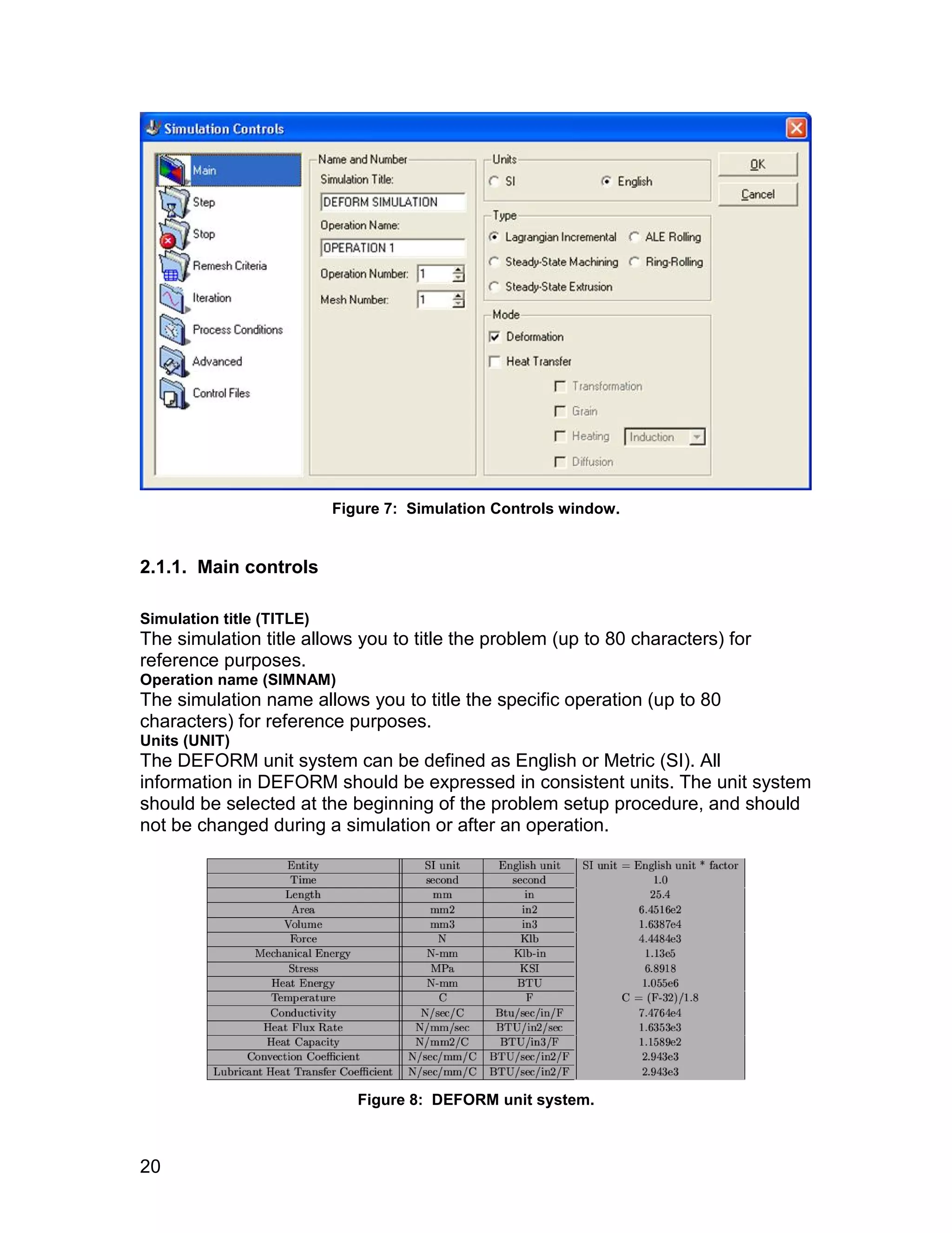 Figure 7: Simulation Controls window.


2.1.1. Main controls

Simulation title (TITLE)
The simulation title allows you to title the problem (up to 80 characters) for
reference purposes.
Operation name (SIMNAM)
The simulation name allows you to title the specific operation (up to 80
characters) for reference purposes.
Units (UNIT)
The DEFORM unit system can be defined as English or Metric (SI). All
information in DEFORM should be expressed in consistent units. The unit system
should be selected at the beginning of the problem setup procedure, and should
not be changed during a simulation or after an operation.




                              Figure 8: DEFORM unit system.



20
 