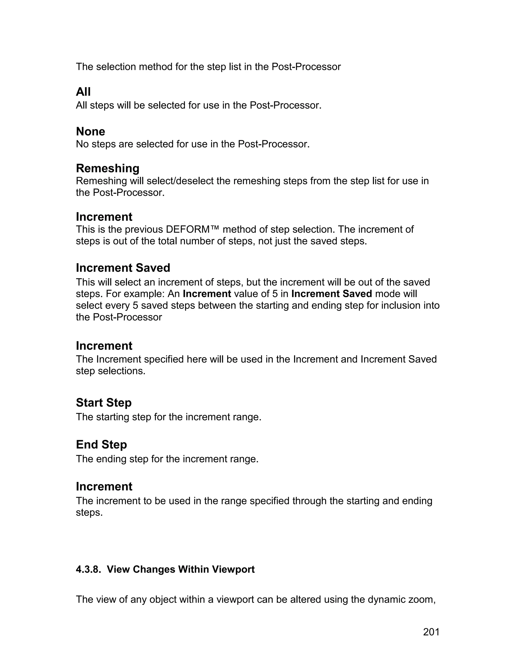 The selection method for the step list in the Post-Processor

All
All steps will be selected for use in the Post-Processor.

None
No steps are selected for use in the Post-Processor.

Remeshing
Remeshing will select/deselect the remeshing steps from the step list for use in
the Post-Processor.

Increment
This is the previous DEFORM™ method of step selection. The increment of
steps is out of the total number of steps, not just the saved steps.

Increment Saved
This will select an increment of steps, but the increment will be out of the saved
steps. For example: An Increment value of 5 in Increment Saved mode will
select every 5 saved steps between the starting and ending step for inclusion into
the Post-Processor

Increment
The Increment specified here will be used in the Increment and Increment Saved
step selections.


Start Step
The starting step for the increment range.

End Step
The ending step for the increment range.

Increment
The increment to be used in the range specified through the starting and ending
steps.




4.3.8. View Changes Within Viewport

The view of any object within a viewport can be altered using the dynamic zoom,


                                                                              201
 