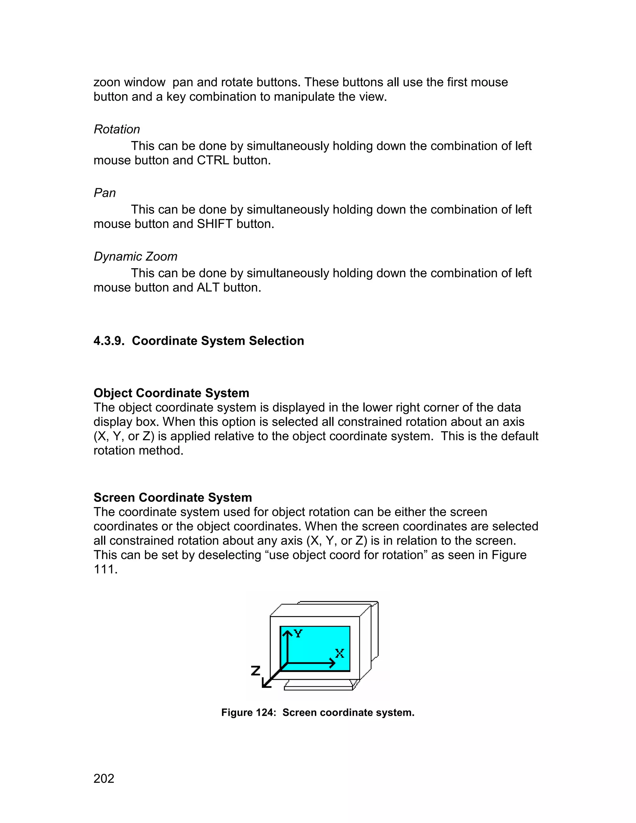 zoon window pan and rotate buttons. These buttons all use the first mouse
button and a key combination to manipulate the view.

Rotation
       This can be done by simultaneously holding down the combination of left
mouse button and CTRL button.

Pan
     This can be done by simultaneously holding down the combination of left
mouse button and SHIFT button.

Dynamic Zoom
     This can be done by simultaneously holding down the combination of left
mouse button and ALT button.



4.3.9. Coordinate System Selection



Object Coordinate System
The object coordinate system is displayed in the lower right corner of the data
display box. When this option is selected all constrained rotation about an axis
(X, Y, or Z) is applied relative to the object coordinate system. This is the default
rotation method.


Screen Coordinate System
The coordinate system used for object rotation can be either the screen
coordinates or the object coordinates. When the screen coordinates are selected
all constrained rotation about any axis (X, Y, or Z) is in relation to the screen.
This can be set by deselecting “use object coord for rotation” as seen in Figure
111.




                        Figure 124: Screen coordinate system.




202
 