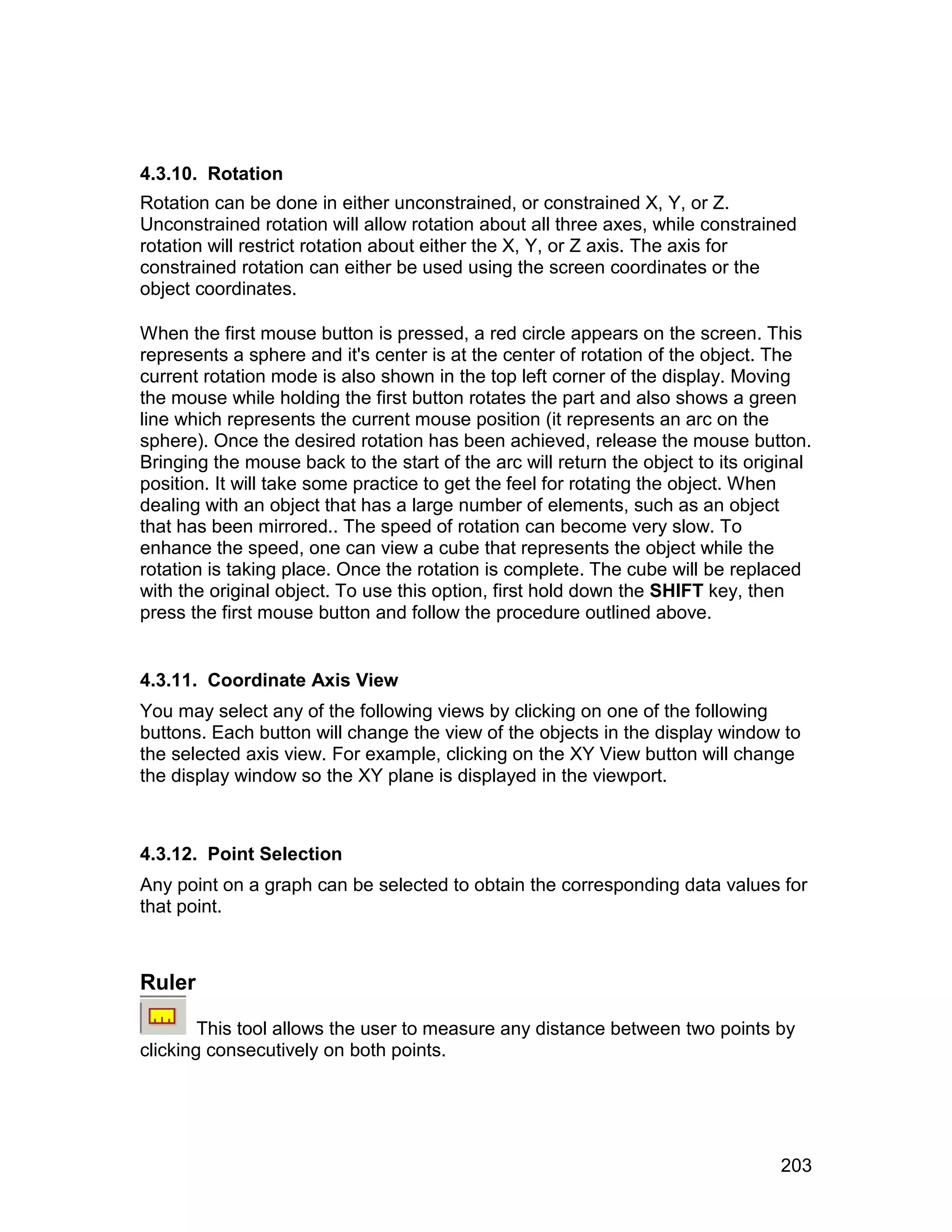 4.3.10. Rotation
Rotation can be done in either unconstrained, or constrained X, Y, or Z.
Unconstrained rotation will allow rotation about all three axes, while constrained
rotation will restrict rotation about either the X, Y, or Z axis. The axis for
constrained rotation can either be used using the screen coordinates or the
object coordinates.

When the first mouse button is pressed, a red circle appears on the screen. This
represents a sphere and it's center is at the center of rotation of the object. The
current rotation mode is also shown in the top left corner of the display. Moving
the mouse while holding the first button rotates the part and also shows a green
line which represents the current mouse position (it represents an arc on the
sphere). Once the desired rotation has been achieved, release the mouse button.
Bringing the mouse back to the start of the arc will return the object to its original
position. It will take some practice to get the feel for rotating the object. When
dealing with an object that has a large number of elements, such as an object
that has been mirrored.. The speed of rotation can become very slow. To
enhance the speed, one can view a cube that represents the object while the
rotation is taking place. Once the rotation is complete. The cube will be replaced
with the original object. To use this option, first hold down the SHIFT key, then
press the first mouse button and follow the procedure outlined above.


4.3.11. Coordinate Axis View
You may select any of the following views by clicking on one of the following
buttons. Each button will change the view of the objects in the display window to
the selected axis view. For example, clicking on the XY View button will change
the display window so the XY plane is displayed in the viewport.



4.3.12. Point Selection
Any point on a graph can be selected to obtain the corresponding data values for
that point.



Ruler

        This tool allows the user to measure any distance between two points by
clicking consecutively on both points.




                                                                                  203
 