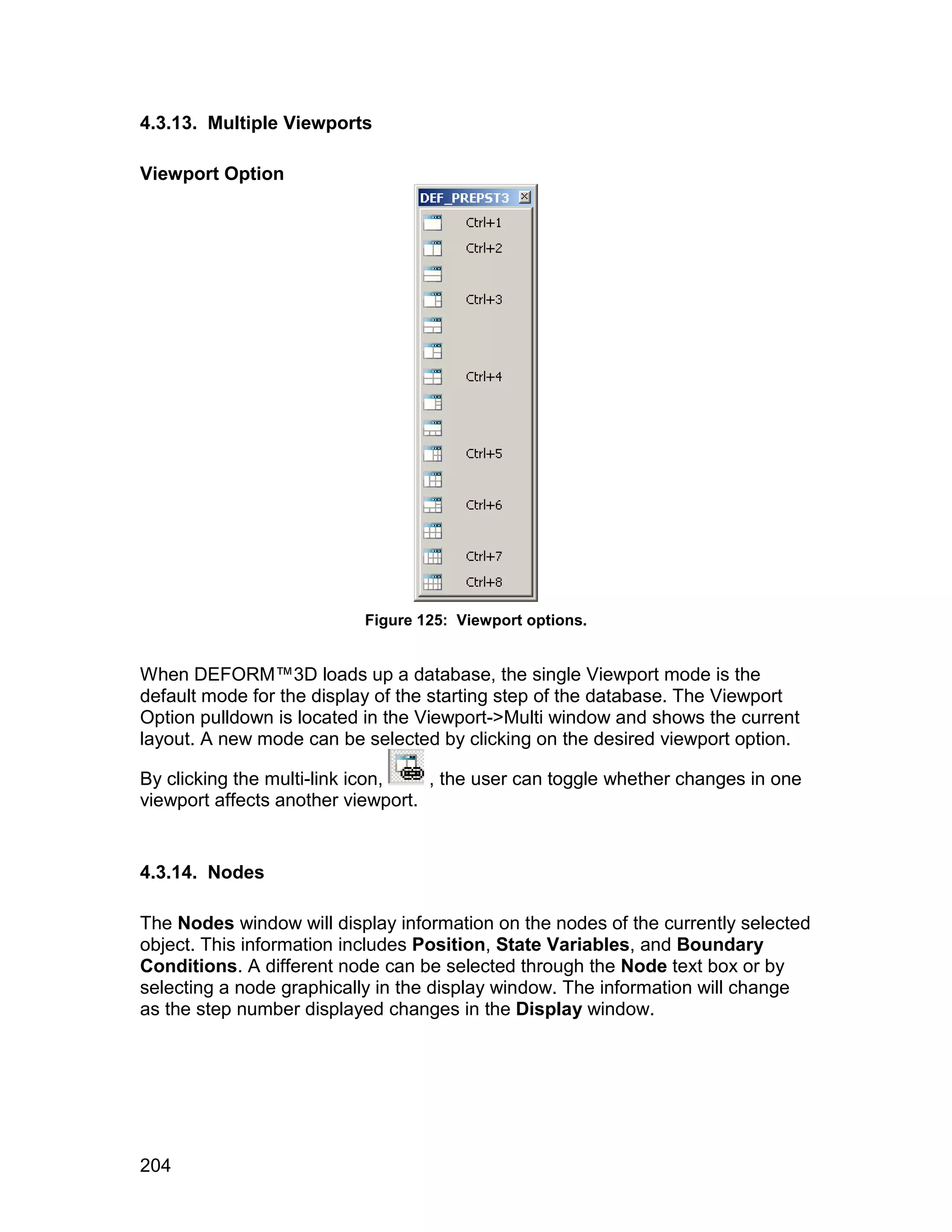 4.3.13. Multiple Viewports

Viewport Option




                          Figure 125: Viewport options.


When DEFORM™3D loads up a database, the single Viewport mode is the
default mode for the display of the starting step of the database. The Viewport
Option pulldown is located in the Viewport->Multi window and shows the current
layout. A new mode can be selected by clicking on the desired viewport option.

By clicking the multi-link icon,   , the user can toggle whether changes in one
viewport affects another viewport.


4.3.14. Nodes

The Nodes window will display information on the nodes of the currently selected
object. This information includes Position, State Variables, and Boundary
Conditions. A different node can be selected through the Node text box or by
selecting a node graphically in the display window. The information will change
as the step number displayed changes in the Display window.




204
 