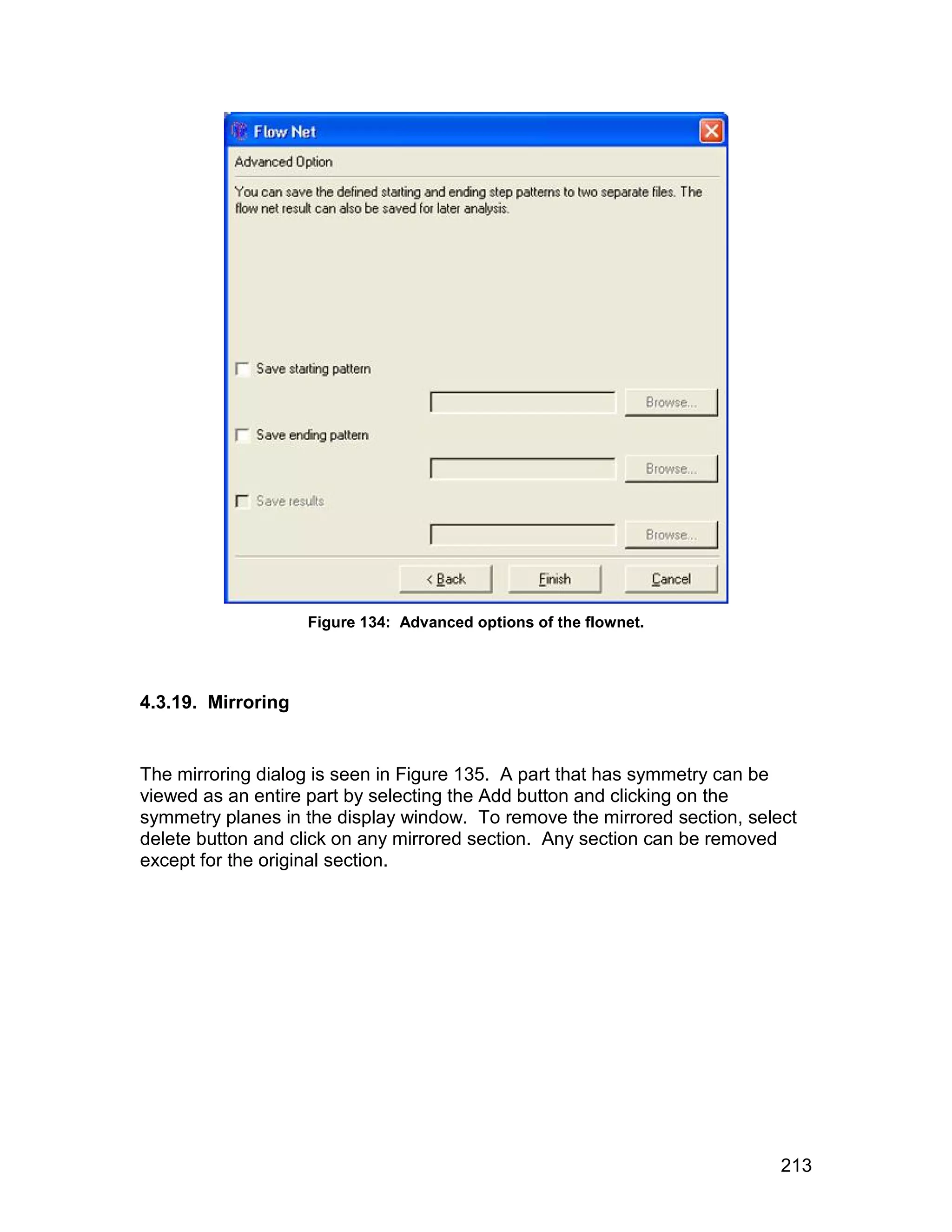 Figure 134: Advanced options of the flownet.




4.3.19. Mirroring


The mirroring dialog is seen in Figure 135. A part that has symmetry can be
viewed as an entire part by selecting the Add button and clicking on the
symmetry planes in the display window. To remove the mirrored section, select
delete button and click on any mirrored section. Any section can be removed
except for the original section.




                                                                           213
 