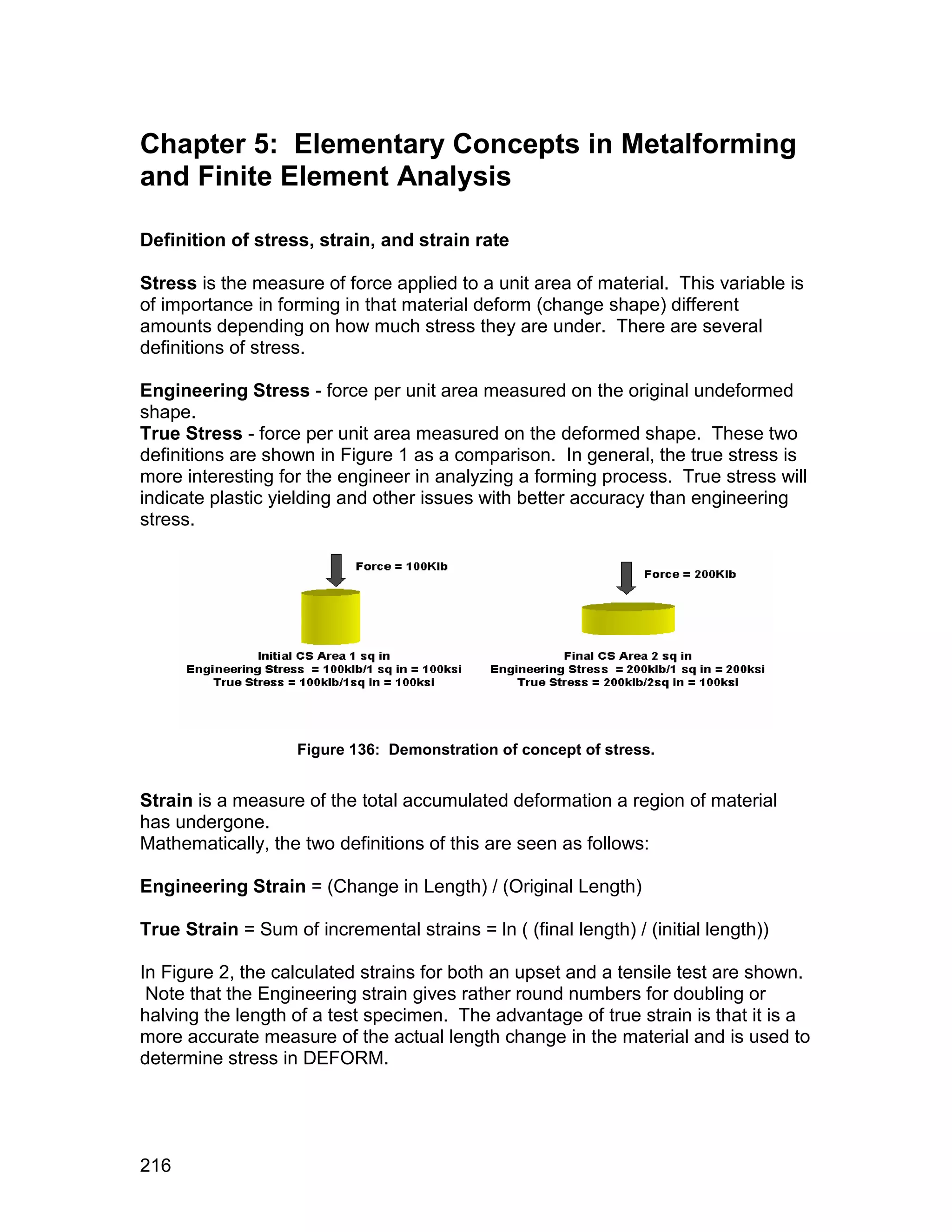 Chapter 5: Elementary Concepts in Metalforming
and Finite Element Analysis

Definition of stress, strain, and strain rate

Stress is the measure of force applied to a unit area of material. This variable is
of importance in forming in that material deform (change shape) different
amounts depending on how much stress they are under. There are several
definitions of stress.

Engineering Stress - force per unit area measured on the original undeformed
shape.
True Stress - force per unit area measured on the deformed shape. These two
definitions are shown in Figure 1 as a comparison. In general, the true stress is
more interesting for the engineer in analyzing a forming process. True stress will
indicate plastic yielding and other issues with better accuracy than engineering
stress.




                    Figure 136: Demonstration of concept of stress.


Strain is a measure of the total accumulated deformation a region of material
has undergone.
Mathematically, the two definitions of this are seen as follows:

Engineering Strain = (Change in Length) / (Original Length)

True Strain = Sum of incremental strains = ln ( (final length) / (initial length))

In Figure 2, the calculated strains for both an upset and a tensile test are shown.
 Note that the Engineering strain gives rather round numbers for doubling or
halving the length of a test specimen. The advantage of true strain is that it is a
more accurate measure of the actual length change in the material and is used to
determine stress in DEFORM.




216
 