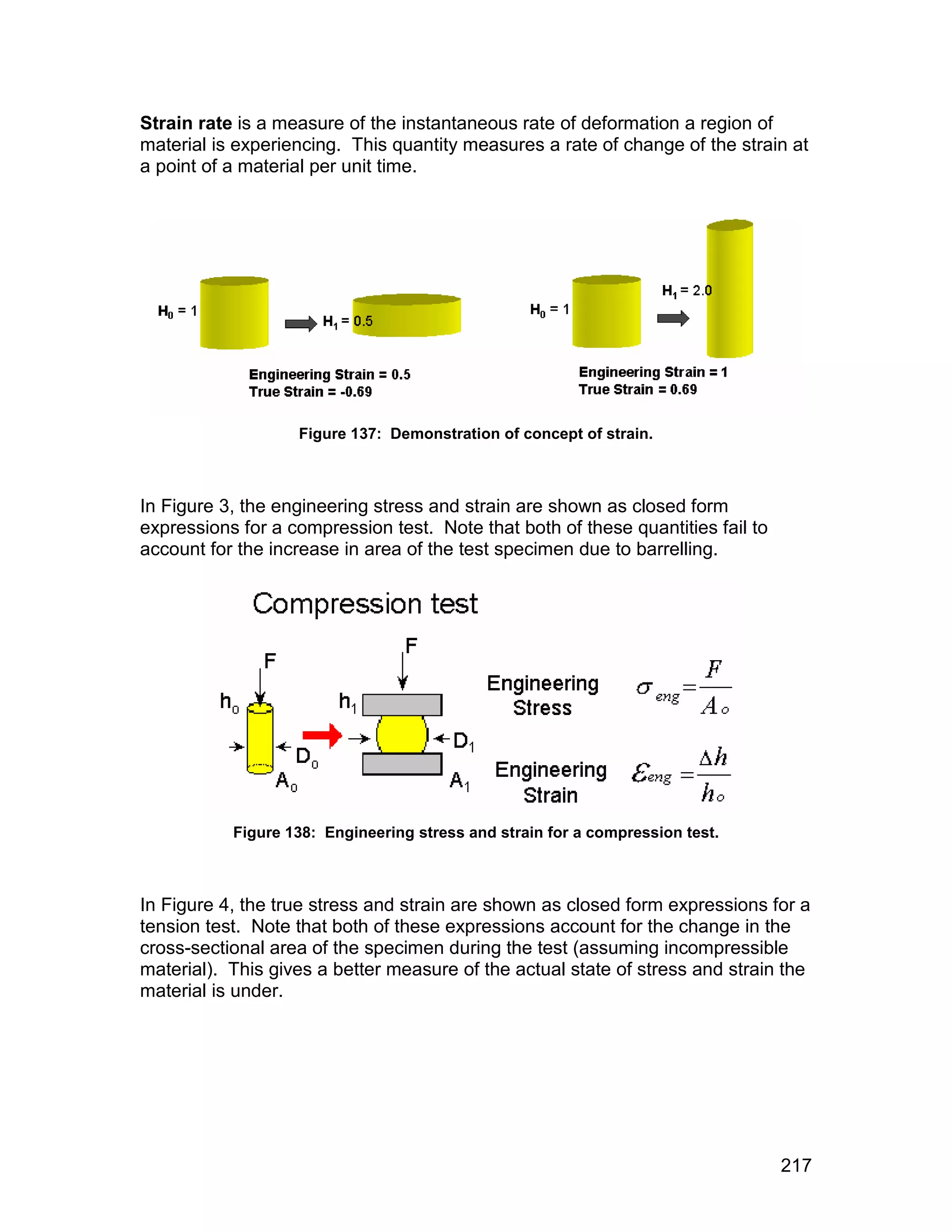 Strain rate is a measure of the instantaneous rate of deformation a region of
material is experiencing. This quantity measures a rate of change of the strain at
a point of a material per unit time.




                   Figure 137: Demonstration of concept of strain.



In Figure 3, the engineering stress and strain are shown as closed form
expressions for a compression test. Note that both of these quantities fail to
account for the increase in area of the test specimen due to barrelling.




           Figure 138: Engineering stress and strain for a compression test.



In Figure 4, the true stress and strain are shown as closed form expressions for a
tension test. Note that both of these expressions account for the change in the
cross-sectional area of the specimen during the test (assuming incompressible
material). This gives a better measure of the actual state of stress and strain the
material is under.




                                                                                 217
 
