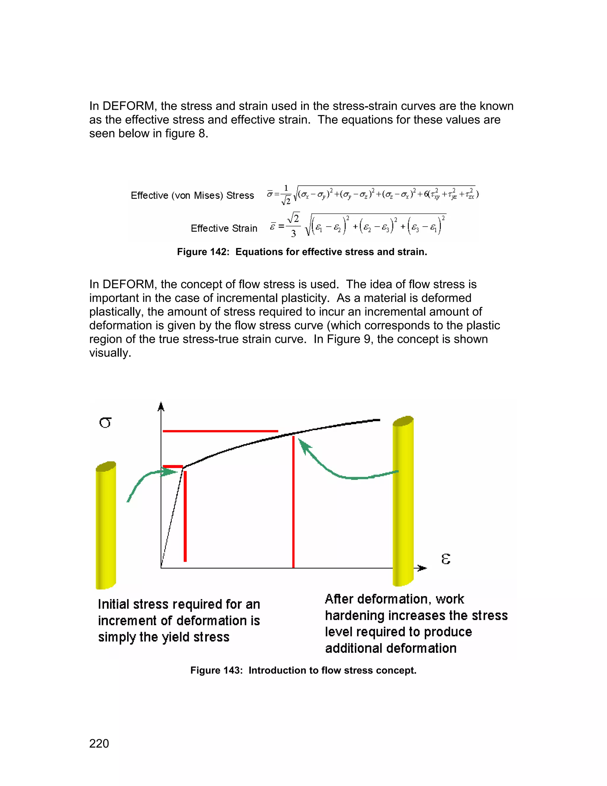 In DEFORM, the stress and strain used in the stress-strain curves are the known
as the effective stress and effective strain. The equations for these values are
seen below in figure 8.




                Figure 142: Equations for effective stress and strain.


In DEFORM, the concept of flow stress is used. The idea of flow stress is
important in the case of incremental plasticity. As a material is deformed
plastically, the amount of stress required to incur an incremental amount of
deformation is given by the flow stress curve (which corresponds to the plastic
region of the true stress-true strain curve. In Figure 9, the concept is shown
visually.




                   Figure 143: Introduction to flow stress concept.




220
 